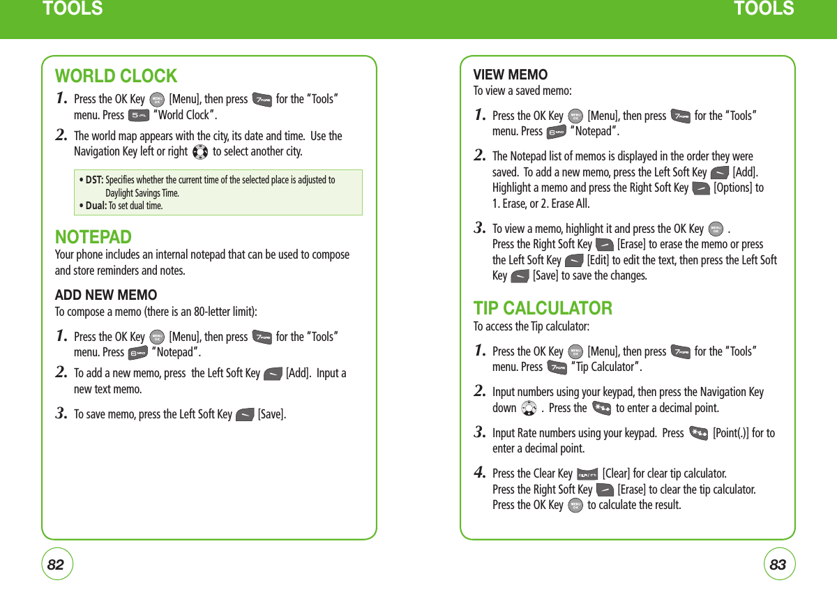8283TOOLS TOOLSWORLD CLOCK1.  Press the OK Key   [Menu], then press   for the “Tools” menu. Press   “World Clock”.2.  The world map appears with the city, its date and time.  Use the Navigation Key left or right   to select another city.NOTEPADYour phone includes an internal notepad that can be used to compose and store reminders and notes.ADD NEW MEMOTo compose a memo (there is an 80-letter limit):1.  Press the OK Key   [Menu], then press   for the “Tools” menu. Press   “Notepad”.2.  To add a new memo, press  the Left Soft Key   [Add].  Input a new text memo.3.  To save memo, press the Left Soft Key   [Save].VIEW MEMOTo view a saved memo:1.  Press the OK Key   [Menu], then press   for the “Tools” menu. Press   “Notepad”.2.  The Notepad list of memos is displayed in the order they were saved.  To add a new memo, press the Left Soft Key   [Add].  Highlight a memo and press the Right Soft Key   [Options] to  1. Erase, or 2. Erase All.3.  To view a memo, highlight it and press the OK Key   .   Press the Right Soft Key   [Erase] to erase the memo or press the Left Soft Key   [Edit] to edit the text, then press the Left Soft  Key   [Save] to save the changes.  TIP CALCULATOR To access the Tip calculator:1.  Press the OK Key   [Menu], then press   for the “Tools” menu. Press   “Tip Calculator”.2.   Input numbers using your keypad, then press the Navigation Key down   .  Press the   to enter a decimal point.3.   Input Rate numbers using your keypad.  Press   [Point(.)] for to enter a decimal point.4.   Press the Clear Key   [Clear] for clear tip calculator.    Press the Right Soft Key   [Erase] to clear the tip calculator. Press the OK Key   to calculate the result.• DST:  Specifies whether the current time of the selected place is adjusted to Daylight Savings Time.• Dual:  To set dual time.