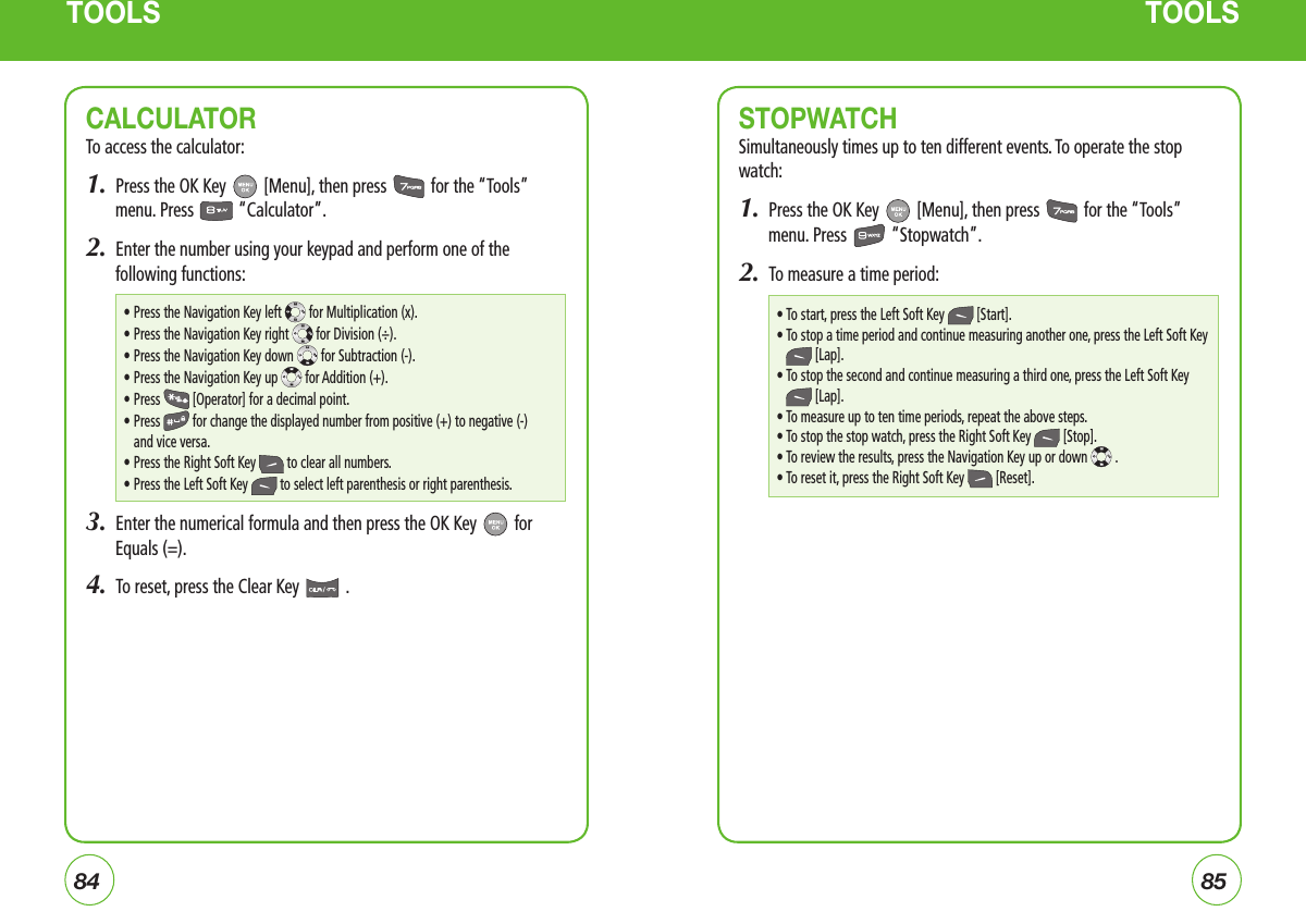8485TOOLS TOOLSCALCULATOR To access the calculator:1.  Press the OK Key   [Menu], then press   for the “Tools” menu. Press   “Calculator”.2.  Enter the number using your keypad and perform one of the following functions:3.  Enter the numerical formula and then press the OK Key   for Equals (=).4.  To reset, press the Clear Key   .STOPWATCHSimultaneously times up to ten different events. To operate the stop watch:1.  Press the OK Key   [Menu], then press   for the “Tools” menu. Press   “Stopwatch”.2.  To measure a time period:• Press the Navigation Key left   for Multiplication (x).• Press the Navigation Key right   for Division (÷).• Press the Navigation Key down   for Subtraction (-).• Press the Navigation Key up   for Addition (+).• Press   [Operator] for a decimal point.•  Press   for change the displayed number from positive (+) to negative (-) and vice versa.• Press the Right Soft Key   to clear all numbers.• Press the Left Soft Key   to select left parenthesis or right parenthesis.• To start, press the Left Soft Key  [Start].•  To stop a time period and continue measuring another one, press the Left Soft Key  [Lap].•  To stop the second and continue measuring a third one, press the Left Soft Key  [Lap].• To measure up to ten time periods, repeat the above steps.• To stop the stop watch, press the Right Soft Key  [Stop].• To review the results, press the Navigation Key up or down  .• To reset it, press the Right Soft Key  [Reset].