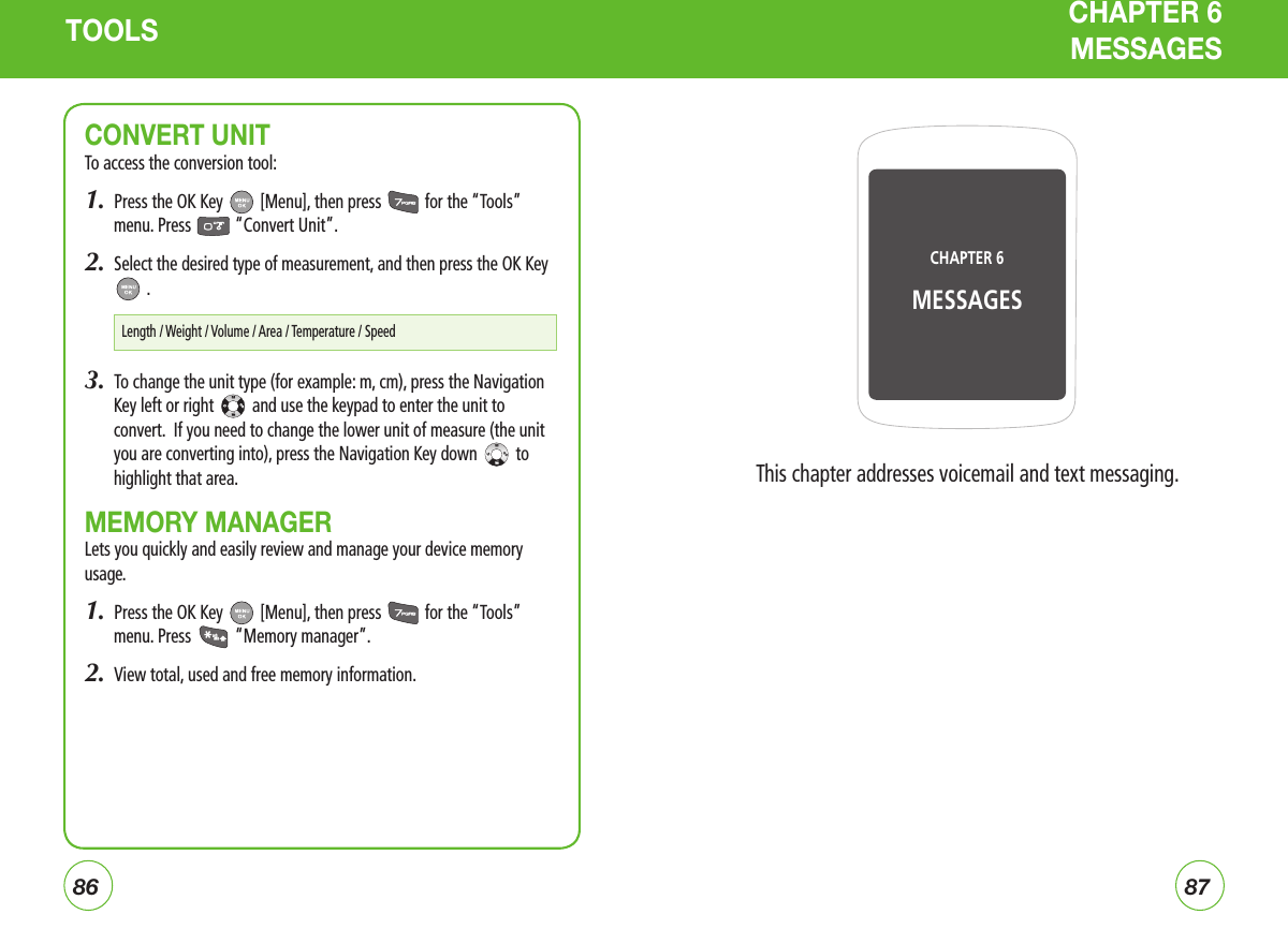 8687TOOLS CHAPTER 6  MESSAGESCONVERT UNITTo access the conversion tool:1.  Press the OK Key   [Menu], then press   for the “Tools” menu. Press   “Convert Unit”.2.  Select the desired type of measurement, and then press the OK Key  .3.  To change the unit type (for example: m, cm), press the Navigation Key left or right   and use the keypad to enter the unit to convert.  If you need to change the lower unit of measure (the unit you are converting into), press the Navigation Key down   to highlight that area.MEMORY MANAGERLets you quickly and easily review and manage your device memory usage.1.  Press the OK Key   [Menu], then press   for the “Tools” menu. Press   “Memory manager”.2.  View total, used and free memory information.Length / Weight / Volume / Area / Temperature / SpeedThis chapter addresses voicemail and text messaging.CHAPTER 6 MESSAGES