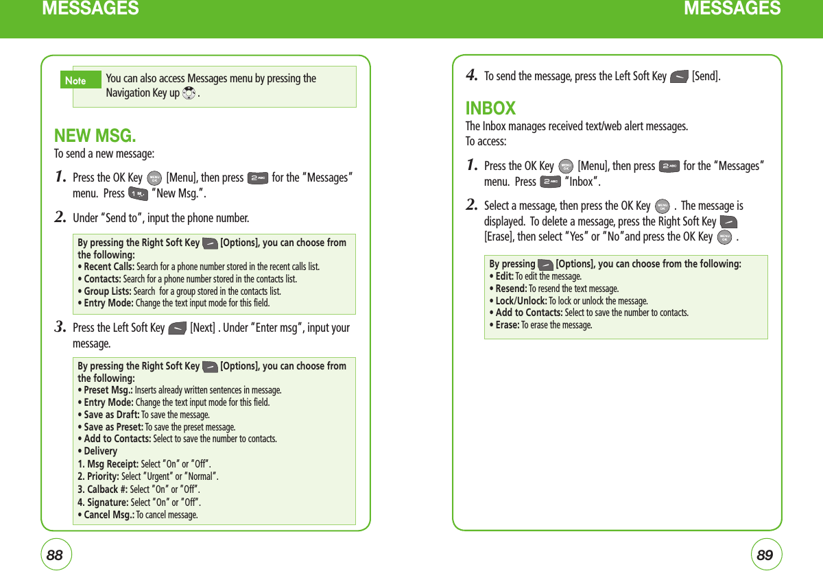 8889MESSAGES MESSAGESNEW MSG.To send a new message:1.  Press the OK Key   [Menu], then press   for the “Messages” menu.  Press   “New Msg.”.2.  Under “Send to”, input the phone number.3.  Press the Left Soft Key   [Next] . Under “Enter msg”, input your message.4.  To send the message, press the Left Soft Key   [Send].INBOXThe Inbox manages received text/web alert messages.  To access:1.  Press the OK Key   [Menu], then press   for the “Messages” menu.  Press   “Inbox”.2.  Select a message, then press the OK Key   .  The message is displayed.  To delete a message, press the Right Soft Key   [Erase], then select “Yes” or “No”and press the OK Key   .By pressing the Right Soft Key  [Options], you can choose from the following:• Recent Calls:  Search for a phone number stored in the recent calls list.• Contacts: Search for a phone number stored in the contacts list.• Group Lists: Search  for a group stored in the contacts list.• Entry Mode: Change the text input mode for this field.By pressing  [Options], you can choose from the following:• Edit: To edit the message.• Resend: To resend the text message.• Lock/Unlock: To lock or unlock the message.• Add to Contacts: Select to save the number to contacts.• Erase:  To erase the message.You can also access Messages menu by pressing the Navigation Key up  .NoteBy pressing the Right Soft Key  [Options], you can choose from the following:• Preset Msg.: Inserts already written sentences in message.• Entry Mode: Change the text input mode for this field.• Save as Draft: To save the message.• Save as Preset: To save the preset message.• Add to Contacts: Select to save the number to contacts.• Delivery1. Msg Receipt: Select ”On” or ”Off”.2. Priority: Select ”Urgent” or ”Normal”.3. Calback #: Select ”On” or ”Off”.4. Signature: Select ”On” or ”Off”.• Cancel Msg.: To cancel message.