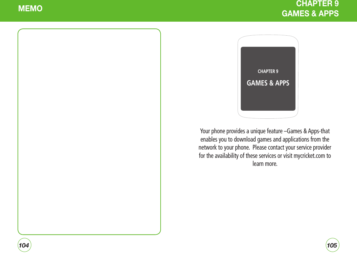 104105Your phone provides a unique feature –Games &amp; Apps-that enables you to download games and applications from the network to your phone.  Please contact your service provider for the availability of these services or visit mycricket.com to learn more.CHAPTER 9 GAMES &amp; APPSCHAPTER 9  GAMES &amp; APPSMEMO