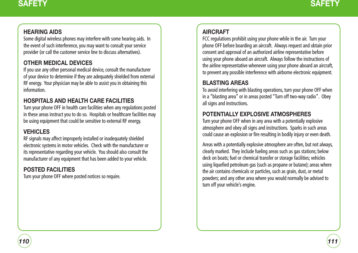 110111AIRCRAFTFCC regulations prohibit using your phone while in the air.  Turn your phone OFF before boarding an aircraft.  Always request and obtain prior consent and approval of an authorized airline representative before using your phone aboard an aircraft.  Always follow the instructions of the airline representative whenever using your phone aboard an aircraft, to prevent any possible interference with airborne electronic equipment.BLASTING AREAS To avoid interfering with blasting operations, turn your phone OFF when in a “blasting area” or in areas posted “Turn off two-way radio”.  Obey all signs and instructions.POTENTIALLY EXPLOSIVE ATMOSPHERESTurn your phone OFF when in any area with a potentially explosive atmosphere and obey all signs and instructions.  Sparks in such areas could cause an explosion or fire resulting in bodily injury or even death.Areas with a potentially explosive atmosphere are often, but not always, clearly marked.  They include fueling areas such as gas stations; below deck on boats; fuel or chemical transfer or storage facilities; vehicles using liquefied petroleum gas (such as propane or butane); areas where the air contains chemicals or particles, such as grain, dust, or metal powders; and any other area where you would normally be advised to turn off your vehicle’s engine.SAFETYHEARING AIDSSome digital wireless phones may interfere with some hearing aids.  In the event of such interference, you may want to consult your service provider (or call the customer service line to discuss alternatives). OTHER MEDICAL DEVICESIf you use any other personal medical device, consult the manufacturer of your device to determine if they are adequately shielded from external RF energy.  Your physician may be able to assist you in obtaining this information.HOSPITALS AND HEALTH CARE FACILITIESTurn your phone OFF in health care facilities when any regulations posted in these areas instruct you to do so.  Hospitals or healthcare facilities may be using equipment that could be sensitive to external RF energy.VEHICLESRF signals may affect improperly installed or inadequately shielded electronic systems in motor vehicles.  Check with the manufacturer or its representative regarding your vehicle.  You should also consult the manufacturer of any equipment that has been added to your vehicle.POSTED FACILITIESTurn your phone OFF where posted notices so require.SAFETY