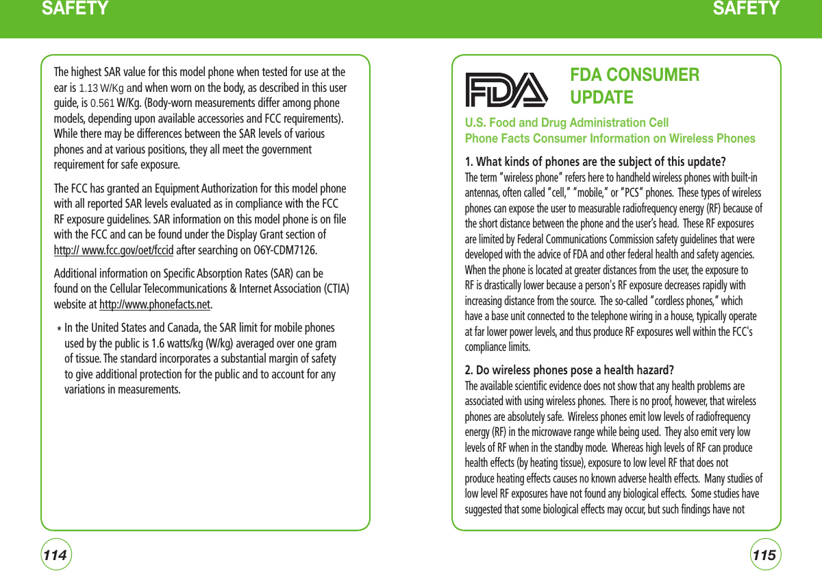 114115SAFETYThe highest SAR value for this model phone when tested for use at theear is 1.13 W/Kg and when worn on the body, as described in this userguide, is 0.561 W/Kg. (Body-worn measurements differ among phonemodels, depending upon available accessories and FCC requirements).While there may be differences between the SAR levels of variousphones and at various positions, they all meet the governmentrequirement for safe exposure. The FCC has granted an Equipment Authorization for this model phone with all reported SAR levels evaluated as in compliance with the FCC RF exposure guidelines. SAR information on this model phone is on file with the FCC and can be found under the Display Grant section of  http:// www.fcc.gov/oet/fccid after searching on O6Y-CDM7126.Additional information on Specific Absorption Rates (SAR) can be found on the Cellular Telecommunications &amp; Internet Association (CTIA) website at http://www.phonefacts.net.   *  In the United States and Canada, the SAR limit for mobile phones used by the public is 1.6 watts/kg (W/kg) averaged over one gram of tissue. The standard incorporates a substantial margin of safety to give additional protection for the public and to account for any variations in measurements.SAFETY                        FDA CONSUMER                          UPDATE U.S. Food and Drug Administration Cell Phone Facts Consumer Information on Wireless Phones1. What kinds of phones are the subject of this update?The term “wireless phone” refers here to handheld wireless phones with built-in antennas, often called “cell,” “mobile,” or “PCS” phones.  These types of wireless phones can expose the user to measurable radiofrequency energy (RF) because of the short distance between the phone and the user’s head.  These RF exposures are limited by Federal Communications Commission safety guidelines that were developed with the advice of FDA and other federal health and safety agencies.  When the phone is located at greater distances from the user, the exposure to RF is drastically lower because a person&apos;s RF exposure decreases rapidly with increasing distance from the source.  The so-called ”cordless phones,” which have a base unit connected to the telephone wiring in a house, typically operate at far lower power levels, and thus produce RF exposures well within the FCC&apos;s compliance limits.2. Do wireless phones pose a health hazard?The available scientific evidence does not show that any health problems are associated with using wireless phones.  There is no proof, however, that wireless phones are absolutely safe.  Wireless phones emit low levels of radiofrequency energy (RF) in the microwave range while being used.  They also emit very low levels of RF when in the standby mode.  Whereas high levels of RF can produce health effects (by heating tissue), exposure to low level RF that does not produce heating effects causes no known adverse health effects.  Many studies of low level RF exposures have not found any biological effects.  Some studies have suggested that some biological effects may occur, but such findings have not 