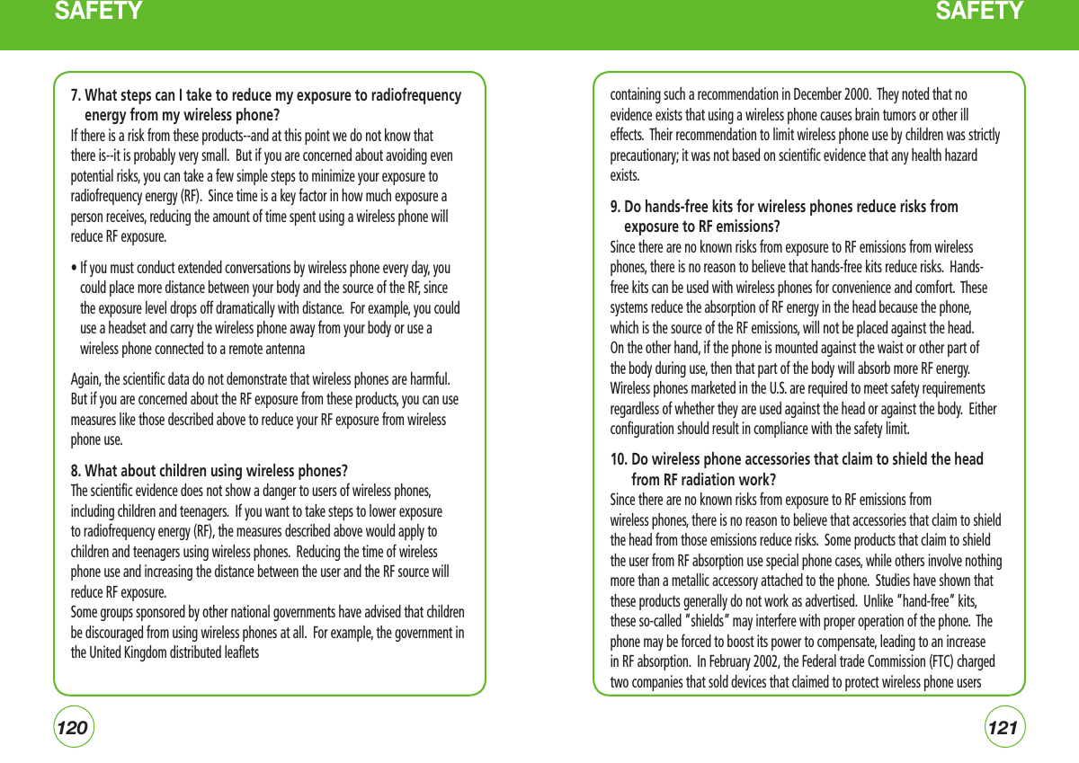 120121SAFETY7.  What steps can I take to reduce my exposure to radiofrequency energy from my wireless phone?If there is a risk from these products--and at this point we do not know that there is--it is probably very small.  But if you are concerned about avoiding even potential risks, you can take a few simple steps to minimize your exposure to radiofrequency energy (RF).  Since time is a key factor in how much exposure a person receives, reducing the amount of time spent using a wireless phone will reduce RF exposure.•  If you must conduct extended conversations by wireless phone every day, you could place more distance between your body and the source of the RF, since the exposure level drops off dramatically with distance.  For example, you could use a headset and carry the wireless phone away from your body or use a wireless phone connected to a remote antenna Again, the scientific data do not demonstrate that wireless phones are harmful. But if you are concerned about the RF exposure from these products, you can use measures like those described above to reduce your RF exposure from wireless phone use.8. What about children using wireless phones?The scientific evidence does not show a danger to users of wireless phones, including children and teenagers.  If you want to take steps to lower exposure to radiofrequency energy (RF), the measures described above would apply to children and teenagers using wireless phones.  Reducing the time of wireless phone use and increasing the distance between the user and the RF source will reduce RF exposure.Some groups sponsored by other national governments have advised that children be discouraged from using wireless phones at all.  For example, the government in the United Kingdom distributed leaflets containing such a recommendation in December 2000.  They noted that no evidence exists that using a wireless phone causes brain tumors or other ill effects.  Their recommendation to limit wireless phone use by children was strictly precautionary; it was not based on scientific evidence that any health hazard exists.9.  Do hands-free kits for wireless phones reduce risks from exposure to RF emissions?Since there are no known risks from exposure to RF emissions from wireless phones, there is no reason to believe that hands-free kits reduce risks.  Hands-free kits can be used with wireless phones for convenience and comfort.  These systems reduce the absorption of RF energy in the head because the phone, which is the source of the RF emissions, will not be placed against the head.  On the other hand, if the phone is mounted against the waist or other part of the body during use, then that part of the body will absorb more RF energy.  Wireless phones marketed in the U.S. are required to meet safety requirements regardless of whether they are used against the head or against the body.  Either configuration should result in compliance with the safety limit.10.  Do wireless phone accessories that claim to shield the head from RF radiation work?Since there are no known risks from exposure to RF emissions from wireless phones, there is no reason to believe that accessories that claim to shield the head from those emissions reduce risks.  Some products that claim to shield the user from RF absorption use special phone cases, while others involve nothing more than a metallic accessory attached to the phone.  Studies have shown that these products generally do not work as advertised.  Unlike ”hand-free” kits, these so-called ”shields” may interfere with proper operation of the phone.  The phone may be forced to boost its power to compensate, leading to an increase in RF absorption.  In February 2002, the Federal trade Commission (FTC) charged two companies that sold devices that claimed to protect wireless phone users SAFETY