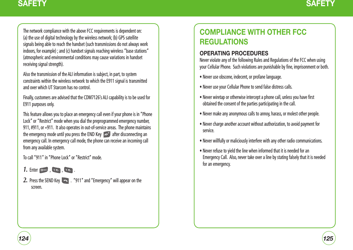 124125SAFETY SAFETYThe network compliance with the above FCC requirements is dependent on: (a) the use of digital technology by the wireless network; (b) GPS satellite signals being able to reach the handset (such transmissions do not always work indoors, for example) ; and (c) handset signals reaching wireless “base stations” (atmospheric and environmental conditions may cause variations in handset receiving signal strength).Also the transmission of the ALI information is subject, in part, to system constraints within the wireless network to which the E911 signal is transmitted and over which UT Starcom has no control.Finally, customers are advised that the CDM7126’s ALI capability is to be used for E911 purposes only.This feature allows you to place an emergency call even if your phone is in “Phone Lock” or “Restrict” mode when you dial the preprogrammed emergency number, 911, #911, or *911.  It also operates in out-of-service areas.  The phone maintains the emergency mode until you press the END Key  after disconnecting an emergency call. In emergency call mode, the phone can receive an incoming call from any available system.To call “911” in “Phone Lock” or “Restrict” mode.1.  Enter  ,  ,  .2.  Press the SEND Key  .  “911” and “Emergency” will appear on the screen.COMPLIANCE WITH OTHER FCC REGULATIONSOPERATING PROCEDURESNever violate any of the following Rules and Regulations of the FCC when using your Cellular Phone.  Such violations are punishable by fine, imprisonment or both.• Never use obscene, indecent, or profane language.• Never use your Cellular Phone to send false distress calls.•  Never wiretap or otherwise intercept a phone call, unless you have first obtained the consent of the parties participating in the call.• Never make any anonymous calls to annoy, harass, or molest other people.•  Never charge another account without authorization, to avoid payment for service.• Never willfully or maliciously interfere with any other radio communications.•  Never refuse to yield the line when informed that it is needed for an   Emergency Call.  Also, never take over a line by stating falsely that it is needed for an emergency.