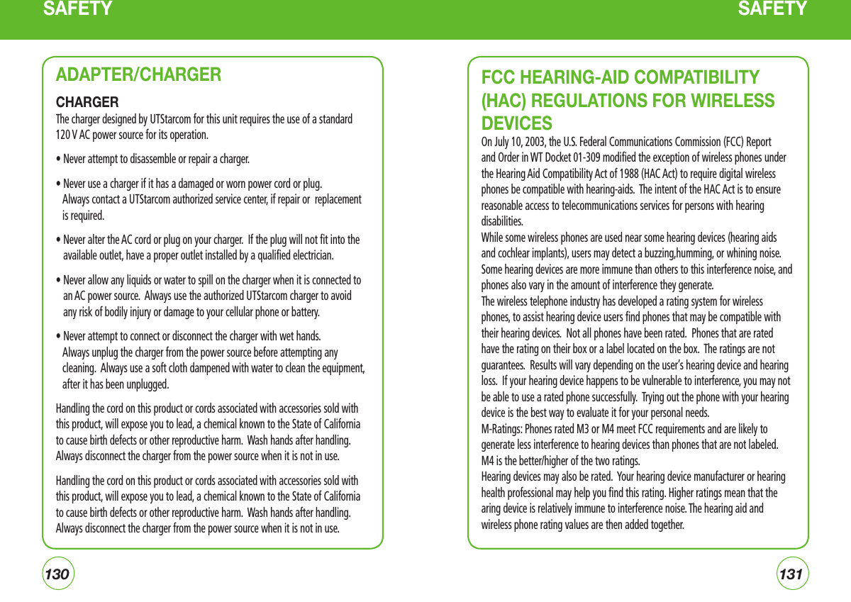130131SAFETY SAFETYADAPTER/CHARGERCHARGERThe charger designed by UTStarcom for this unit requires the use of a standard 120 V AC power source for its operation.• Never attempt to disassemble or repair a charger.  • Never use a charger if it has a damaged or worn power cord or plug.      Always contact a UTStarcom authorized service center, if repair or  replacement is required. •  Never alter the AC cord or plug on your charger.  If the plug will not fit into the available outlet, have a proper outlet installed by a qualified electrician. •  Never allow any liquids or water to spill on the charger when it is connected to an AC power source.  Always use the authorized UTStarcom charger to avoid any risk of bodily injury or damage to your cellular phone or battery. • Never attempt to connect or disconnect the charger with wet hands.      Always unplug the charger from the power source before attempting any cleaning.  Always use a soft cloth dampened with water to clean the equipment, after it has been unplugged.Handling the cord on this product or cords associated with accessories sold with this product, will expose you to lead, a chemical known to the State of California to cause birth defects or other reproductive harm.  Wash hands after handling. Always disconnect the charger from the power source when it is not in use.Handling the cord on this product or cords associated with accessories sold with this product, will expose you to lead, a chemical known to the State of California to cause birth defects or other reproductive harm.  Wash hands after handling. Always disconnect the charger from the power source when it is not in use.FCC HEARING-AID COMPATIBILITY (HAC) REGULATIONS FOR WIRELESS DEVICESOn July 10, 2003, the U.S. Federal Communications Commission (FCC) Report and Order in WT Docket 01-309 modified the exception of wireless phones under the Hearing Aid Compatibility Act of 1988 (HAC Act) to require digital wireless phones be compatible with hearing-aids.  The intent of the HAC Act is to ensure reasonable access to telecommunications services for persons with hearing disabilities.While some wireless phones are used near some hearing devices (hearing aids and cochlear implants), users may detect a buzzing,humming, or whining noise. Some hearing devices are more immune than others to this interference noise, and phones also vary in the amount of interference they generate.The wireless telephone industry has developed a rating system for wireless phones, to assist hearing device users find phones that may be compatible with their hearing devices.  Not all phones have been rated.  Phones that are rated have the rating on their box or a label located on the box.  The ratings are not guarantees.  Results will vary depending on the user’s hearing device and hearing loss.  If your hearing device happens to be vulnerable to interference, you may not be able to use a rated phone successfully.  Trying out the phone with your hearing device is the best way to evaluate it for your personal needs.M-Ratings: Phones rated M3 or M4 meet FCC requirements and are likely to generate less interference to hearing devices than phones that are not labeled. M4 is the better/higher of the two ratings.Hearing devices may also be rated.  Your hearing device manufacturer or hearing health professional may help you find this rating. Higher ratings mean that the aring device is relatively immune to interference noise. The hearing aid and wireless phone rating values are then added together.
