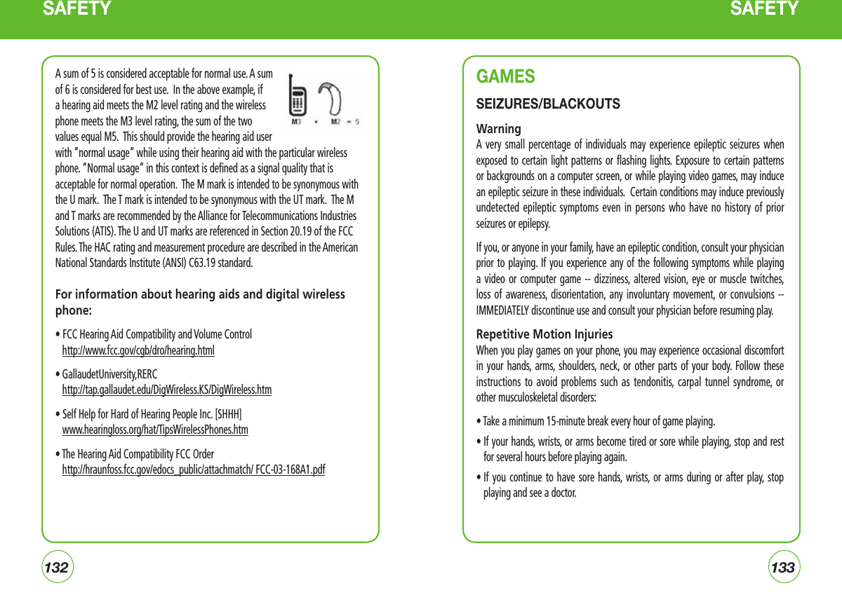 132133SAFETY SAFETYA sum of 5 is considered acceptable for normal use. A sum of 6 is considered for best use.  In the above example, if a hearing aid meets the M2 level rating and the wireless phone meets the M3 level rating, the sum of the two values equal M5.  This should provide the hearing aid user with “normal usage” while using their hearing aid with the particular wireless phone. “Normal usage” in this context is defined as a signal quality that is acceptable for normal operation.  The M mark is intended to be synonymous with the U mark.  The T mark is intended to be synonymous with the UT mark.  The M and T marks are recommended by the Alliance for Telecommunications Industries Solutions (ATIS). The U and UT marks are referenced in Section 20.19 of the FCC Rules. The HAC rating and measurement procedure are described in the American National Standards Institute (ANSI) C63.19 standard.For information about hearing aids and digital wireless phone:• FCC Hearing Aid Compatibility and Volume Control     http://www.fcc.gov/cgb/dro/hearing.html• GallaudetUniversity,RERC   http://tap.gallaudet.edu/DigWireless.KS/DigWireless.htm• Self Help for Hard of Hearing People Inc. [SHHH]    www.hearingloss.org/hat/TipsWirelessPhones.htm• The Hearing Aid Compatibility FCC Order    http://hraunfoss.fcc.gov/edocs_public/attachmatch/ FCC-03-168A1.pdfGAMESSEIZURES/BLACKOUTSWarningA very  small  percentage  of  individuals may experience  epileptic  seizures  when exposed to certain light patterns  or  flashing  lights.  Exposure  to  certain  patterns or backgrounds on a computer screen, or while playing video games, may induce an epileptic seizure in these individuals.  Certain conditions may induce previously undetected epileptic  symptoms  even  in  persons who have  no  history  of  prior seizures or epilepsy.If you, or anyone in your family, have an epileptic condition, consult your physician prior to playing.  If you experience any of the  following  symptoms while playing a video  or  computer  game  -- dizziness,  altered  vision, eye or muscle  twitches, loss of  awareness, disorientation, any  involuntary  movement, or convulsions -- IMMEDIATELY discontinue use and consult your physician before resuming play.Repetitive Motion InjuriesWhen you play games on your phone, you may experience occasional discomfort in your  hands,  arms,  shoulders,  neck, or other parts of  your  body. Follow  these instructions to  avoid  problems  such  as tendonitis,  carpal  tunnel  syndrome,  or other musculoskeletal disorders:• Take a minimum 15-minute break every hour of game playing.•  If your hands, wrists, or arms become tired or sore while playing, stop and rest for several hours before playing again.•  If you continue  to  have  sore  hands,  wrists, or  arms  during  or  after play,  stop playing and see a doctor.