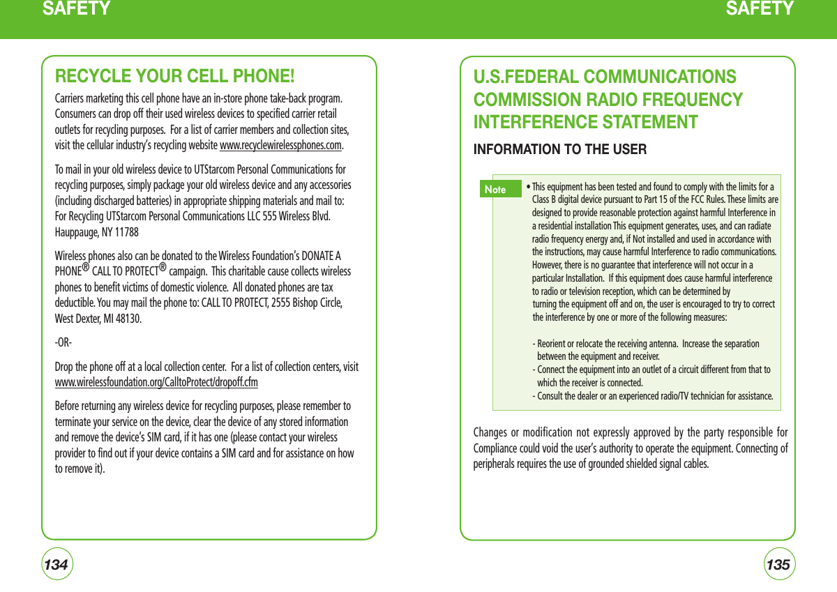 134135SAFETY SAFETYRECYCLE YOUR CELL PHONE!Carriers marketing this cell phone have an in-store phone take-back program. Consumers can drop off their used wireless devices to specified carrier retail outlets for recycling purposes.  For a list of carrier members and collection sites, visit the cellular industry’s recycling website www.recyclewirelessphones.com.  To mail in your old wireless device to UTStarcom Personal Communications for recycling purposes, simply package your old wireless device and any accessories (including discharged batteries) in appropriate shipping materials and mail to: For Recycling UTStarcom Personal Communications LLC 555 Wireless Blvd. Hauppauge, NY 11788Wireless phones also can be donated to the Wireless Foundation’s DONATE A PHONE® CALL TO PROTECT® campaign.  This charitable cause collects wireless phones to benefit victims of domestic violence.  All donated phones are tax deductible. You may mail the phone to: CALL TO PROTECT, 2555 Bishop Circle, West Dexter, MI 48130.-OR- Drop the phone off at a local collection center.  For a list of collection centers, visit www.wirelessfoundation.org/CalltoProtect/dropoff.cfm Before returning any wireless device for recycling purposes, please remember to terminate your service on the device, clear the device of any stored information and remove the device’s SIM card, if it has one (please contact your wireless provider to find out if your device contains a SIM card and for assistance on how to remove it).U.S.FEDERAL COMMUNICATIONS COMMISSION RADIO FREQUENCY INTERFERENCE STATEMENTINFORMATION TO THE USERChanges or  modification  not  expressly  approved by the  party  responsible  for Compliance could void the user’s authority to operate the equipment. Connecting of peripherals requires the use of grounded shielded signal cables.•  This equipment has been tested and found to comply with the limits for a Class B digital device pursuant to Part 15 of the FCC Rules. These limits are designed to provide reasonable protection against harmful Interference in a residential installation This equipment generates, uses, and can radiate radio frequency energy and, if Not installed and used in accordance with the instructions, may cause harmful Interference to radio communications. However, there is no guarantee that interference will not occur in a particular Installation.  If this equipment does cause harmful interference to radio or television reception, which can be determined by turning the equipment off and on, the user is encouraged to try to correct the interference by one or more of the following measures:-  Reorient or relocate the receiving antenna.  Increase the separation between the equipment and receiver.  -  Connect the equipment into an outlet of a circuit different from that to which the receiver is connected.- Consult the dealer or an experienced radio/TV technician for assistance.Note