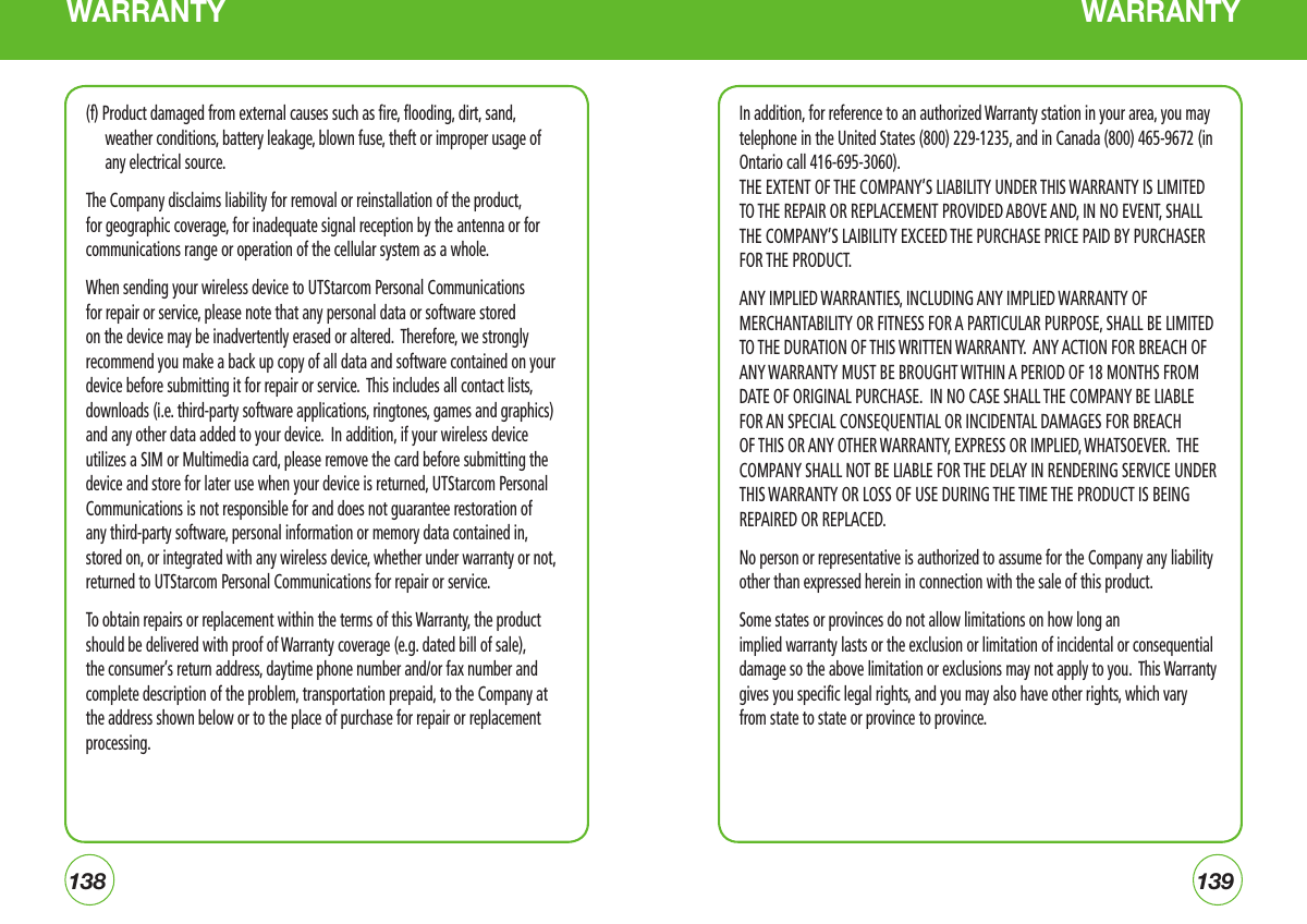 138139WARRANTY WARRANTY(f) Product damaged from external causes such as fire, flooding, dirt, sand, weather conditions, battery leakage, blown fuse, theft or improper usage of any electrical source.The Company disclaims liability for removal or reinstallation of the product, for geographic coverage, for inadequate signal reception by the antenna or for communications range or operation of the cellular system as a whole.  When sending your wireless device to UTStarcom Personal Communications for repair or service, please note that any personal data or software stored on the device may be inadvertently erased or altered.  Therefore, we strongly recommend you make a back up copy of all data and software contained on your device before submitting it for repair or service.  This includes all contact lists, downloads (i.e. third-party software applications, ringtones, games and graphics) and any other data added to your device.  In addition, if your wireless device utilizes a SIM or Multimedia card, please remove the card before submitting the device and store for later use when your device is returned, UTStarcom Personal Communications is not responsible for and does not guarantee restoration of any third-party software, personal information or memory data contained in, stored on, or integrated with any wireless device, whether under warranty or not, returned to UTStarcom Personal Communications for repair or service.To obtain repairs or replacement within the terms of this Warranty, the product should be delivered with proof of Warranty coverage (e.g. dated bill of sale), the consumer’s return address, daytime phone number and/or fax number and complete description of the problem, transportation prepaid, to the Company at the address shown below or to the place of purchase for repair or replacement processing.  In addition, for reference to an authorized Warranty station in your area, you may telephone in the United States (800) 229-1235, and in Canada (800) 465-9672 (in Ontario call 416-695-3060).THE EXTENT OF THE COMPANY’S LIABILITY UNDER THIS WARRANTY IS LIMITED TO THE REPAIR OR REPLACEMENT PROVIDED ABOVE AND, IN NO EVENT, SHALL THE COMPANY’S LAIBILITY EXCEED THE PURCHASE PRICE PAID BY PURCHASER FOR THE PRODUCT.ANY IMPLIED WARRANTIES, INCLUDING ANY IMPLIED WARRANTY OF MERCHANTABILITY OR FITNESS FOR A PARTICULAR PURPOSE, SHALL BE LIMITED TO THE DURATION OF THIS WRITTEN WARRANTY.  ANY ACTION FOR BREACH OF ANY WARRANTY MUST BE BROUGHT WITHIN A PERIOD OF 18 MONTHS FROM DATE OF ORIGINAL PURCHASE.  IN NO CASE SHALL THE COMPANY BE LIABLE FOR AN SPECIAL CONSEQUENTIAL OR INCIDENTAL DAMAGES FOR BREACH OF THIS OR ANY OTHER WARRANTY, EXPRESS OR IMPLIED, WHATSOEVER.  THE COMPANY SHALL NOT BE LIABLE FOR THE DELAY IN RENDERING SERVICE UNDER THIS WARRANTY OR LOSS OF USE DURING THE TIME THE PRODUCT IS BEING REPAIRED OR REPLACED.No person or representative is authorized to assume for the Company any liability other than expressed herein in connection with the sale of this product.Some states or provinces do not allow limitations on how long an implied warranty lasts or the exclusion or limitation of incidental or consequential damage so the above limitation or exclusions may not apply to you.  This Warranty gives you specific legal rights, and you may also have other rights, which vary from state to state or province to province.