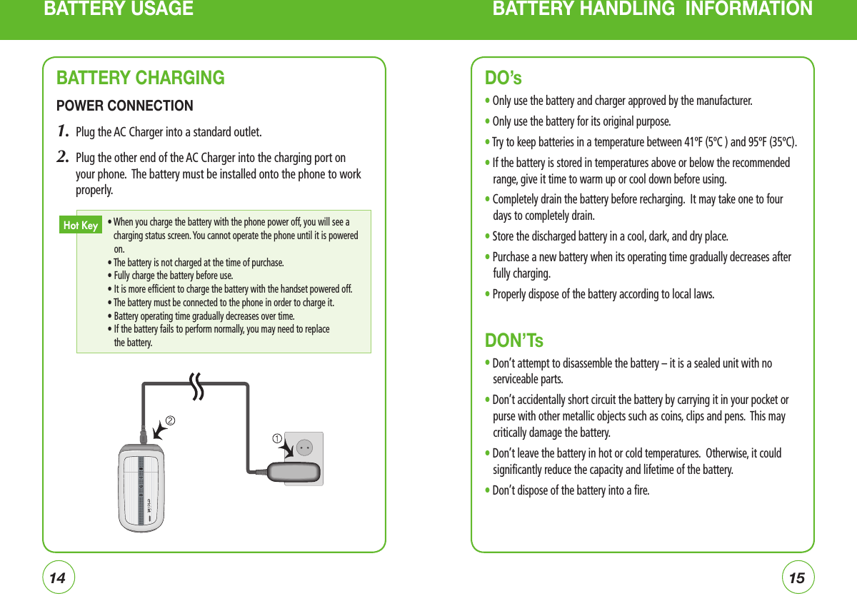 1415BATTERY USAGE BATTERY HANDLING  INFORMATIONBATTERY CHARGINGPOWER CONNECTION1.  Plug the AC Charger into a standard outlet.2.     Plug the other end of the AC Charger into the charging port on your phone.  The battery must be installed onto the phone to work properly. •  When you charge the battery with the phone power off, you will see a charging status screen. You cannot operate the phone until it is powered on.  • The battery is not charged at the time of purchase.       • Fully charge the battery before use.         •  It is more efficient to charge the battery with the handset powered off.  • The battery must be connected to the phone in order to charge it.     • Battery operating time gradually decreases over time.     •  If the battery fails to perform normally, you may need to replace the battery.Hot KeyDO’sl Only use the battery and charger approved by the manufacturer.l Only use the battery for its original purpose.l Try to keep batteries in a temperature between 41ºF (5ºC ) and 95ºF (35ºC).l  If the battery is stored in temperatures above or below the recommended range, give it time to warm up or cool down before using.l Completely drain the battery before recharging.  It may take one to four days to completely drain.l Store the discharged battery in a cool, dark, and dry place.l Purchase a new battery when its operating time gradually decreases after fully charging.l Properly dispose of the battery according to local laws.DON’Tsl Don’t attempt to disassemble the battery – it is a sealed unit with no serviceable parts.l Don’t accidentally short circuit the battery by carrying it in your pocket or purse with other metallic objects such as coins, clips and pens.  This may critically damage the battery.l  Don’t leave the battery in hot or cold temperatures.  Otherwise, it could significantly reduce the capacity and lifetime of the battery.l Don’t dispose of the battery into a fire.