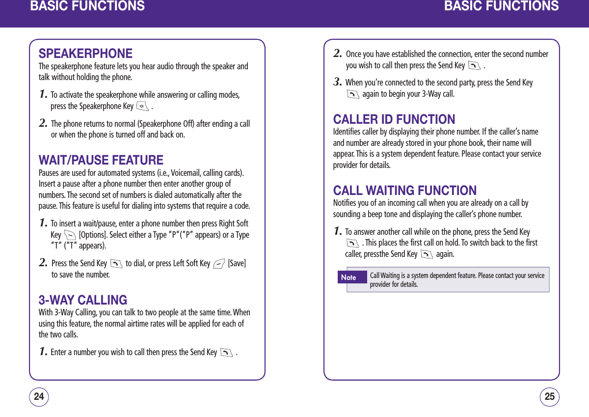 BASIC FUNCTIONSSPEAKERPHONEThe speakerphone feature lets you hear audio through the speaker and talk without holding the phone.1.  To activate the speakerphone while answering or calling modes, press the Speakerphone Key   .2.   The phone returns to normal (Speakerphone Off) after ending a call or when the phone is turned off and back on.WAIT/PAUSE FEATUREPauses are used for automated systems (i.e., Voicemail, calling cards). Insert a pause after a phone number then enter another group of numbers. The second set of numbers is dialed automatically after the pause. This feature is useful for dialing into systems that require a code.1.  To insert a wait/pause, enter a phone number then press Right Soft Key   [Options]. Select either a Type “P“(“P” appears) or a Type “T“ (“T” appears).2.   Press the Send Key   to dial, or press Left Soft Key   [Save] to save the number.3-WAY CALLINGWith 3-Way Calling, you can talk to two people at the same time. When using this feature, the normal airtime rates will be applied for each of the two calls.1. Enter a number you wish to call then press the Send Key   .2524BASIC FUNCTIONS2.   Once you have established the connection, enter the second number you wish to call then press the Send Key   .3.   When you’re connected to the second party, press the Send Key  again to begin your 3-Way call.CALLER ID FUNCTIONIdentifies caller by displaying their phone number. If the caller’s name and number are already stored in your phone book, their name will appear. This is a system dependent feature. Please contact your service provider for details.CALL WAITING FUNCTIONNotifies you of an incoming call when you are already on a call by sounding a beep tone and displaying the caller’s phone number.1.  To answer another call while on the phone, press the Send Key   . This places the first call on hold. To switch back to the first caller, pressthe Send Key   again.Call Waiting is a system dependent feature. Please contact your service provider for details.Note