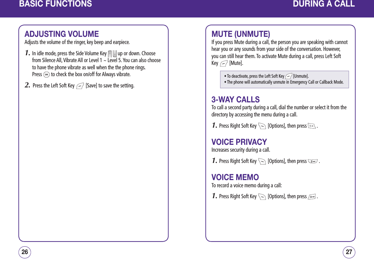 BASIC FUNCTIONSADJUSTING VOLUMEAdjusts the volume of the ringer, key beep and earpiece.1.  In idle mode, press the Side Volume Key     up or down. Choose from Silence All, Vibrate All or Level 1 ~ Level 5. You can also choose to have the phone vibrate as well when the the phone rings.  Press   to check the box on/off for Always vibrate.2.   Press the Left Soft Key   [Save] to save the setting.2726DURING A CALLMUTE (UNMUTE)If you press Mute during a call, the person you are speaking with cannot hear you or any sounds from your side of the conversation. However, you can still hear them. To activate Mute during a call, press Left Soft Key   [Mute].3-WAY CALLSTo call a second party during a call, dial the number or select it from the directory by accessing the menu during a call.1. Press Right Soft Key   [Options], then press   .VOICE PRIVACYIncreases security during a call.1. Press Right Soft Key   [Options], then press   .VOICE MEMOTo record a voice memo during a call:1. Press Right Soft Key   [Options], then press   .• To deactivate, press the Left Soft Key   [Unmute].• The phone will automatically unmute in Emergency Call or Callback Mode.