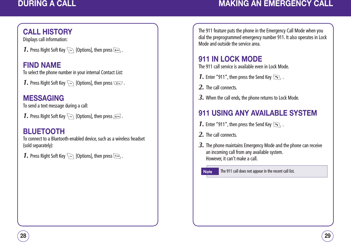 DURING A CALLCALL HISTORYDisplays call information:1. Press Right Soft Key   [Options], then press   .FIND NAMETo select the phone number in your internal Contact List:1. Press Right Soft Key   [Options], then press   .MESSAGINGTo send a text message during a call:1. Press Right Soft Key   [Options], then press   .BLUETOOTHTo connect to a Bluetooth-enabled device, such as a wireless headset (sold separately):1. Press Right Soft Key   [Options], then press   .2928MAKING AN EMERGENCY CALLThe 911 feature puts the phone in the Emergency Call Mode when you dial the preprogrammed emergency number 911. It also operates in Lock Mode and outside the service area.911 IN LOCK MODEThe 911 call service is available even in Lock Mode.1. Enter “911”, then press the Send Key   .2.   The call connects.3.   When the call ends, the phone returns to Lock Mode.911 USING ANY AVAILABLE SYSTEM1. Enter “911”, then press the Send Key   .2.   The call connects.3.   The phone maintains Emergency Mode and the phone can receive an incoming call from any available system.      However, it can’t make a call.The 911 call does not appear in the recent call list.Note