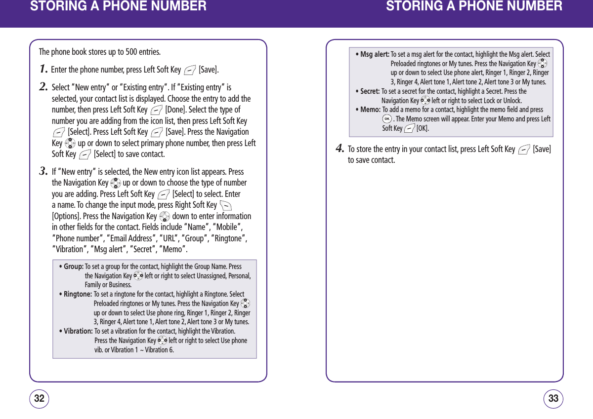 STORING A PHONE NUMBERThe phone book stores up to 500 entries.1. Enter the phone number, press Left Soft Key   [Save].2.   Select “New entry“ or “Existing entry“. If “Existing entry” is selected, your contact list is displayed. Choose the entry to add the number, then press Left Soft Key   [Done]. Select the type of number you are adding from the icon list, then press Left Soft Key  [Select]. Press Left Soft Key   [Save]. Press the Navigation Key   up or down to select primary phone number, then press Left Soft Key   [Select] to save contact.3.   If “New entry“ is selected, the New entry icon list appears. Press the Navigation Key   up or down to choose the type of number you are adding. Press Left Soft Key   [Select] to select. Enter a name. To change the input mode, press Right Soft Key   [Options]. Press the Navigation Key   down to enter information in other fields for the contact. Fields include “Name”, “Mobile”, “Phone number”, “Email Address”, “URL”, “Group”, “Ringtone”, “Vibration”, “Msg alert”, “Secret”, “Memo”.3332STORING A PHONE NUMBER4.   To store the entry in your contact list, press Left Soft Key   [Save] to save contact.• Group:  To set a group for the contact, highlight the Group Name. Press the Navigation Key   left or right to select Unassigned, Personal, Family or Business.• Ringtone:  To set a ringtone for the contact, highlight a Ringtone. Select Preloaded ringtones or My tunes. Press the Navigation Key   up or down to select Use phone ring, Ringer 1, Ringer 2, Ringer 3, Ringer 4, Alert tone 1, Alert tone 2, Alert tone 3 or My tunes.• Vibration:  To set a vibration for the contact, highlight the Vibration.  Press the Navigation Key   left or right to select Use phone vib. or Vibration 1 ~ Vibration 6.• Msg alert:  To set a msg alert for the contact, highlight the Msg alert. Select Preloaded ringtones or My tunes. Press the Navigation Key   up or down to select Use phone alert, Ringer 1, Ringer 2, Ringer 3, Ringer 4, Alert tone 1, Alert tone 2, Alert tone 3 or My tunes.• Secret:  To set a secret for the contact, highlight a Secret. Press the Navigation Key   left or right to select Lock or Unlock.• Memo:  To add a memo for a contact, highlight the memo field and press  . The Memo screen will appear. Enter your Memo and press Left Soft Key   [OK].