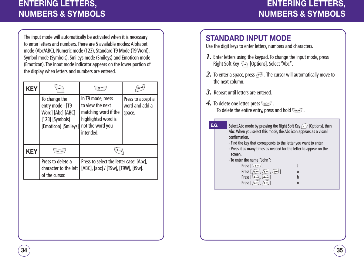 ENTERING LETTERS,NUMBERS &amp; SYMBOLSThe input mode will automatically be activated when it is necessary to enter letters and numbers. There are 5 available modes: Alphabet mode (Abc/ABC), Numeric mode (123), Standard T9 Mode (T9 Word), Symbol mode (Symbols), Smileys mode (Smileys) and Emoticon mode (Emoticon). The input mode indicator appears on the lower portion of the display when letters and numbers are entered.3534ENTERING LETTERS,NUMBERS &amp; SYMBOLSSTANDARD INPUT MODEUse the digit keys to enter letters, numbers and characters.1.  Enter letters using the keypad. To change the input mode, press Right Soft Key   [Options]. Select “Abc”.2.   To enter a space, press   . The cursor will automatically move to the next column.3.   Repeat until letters are entered.4.   To delete one letter, press   .        To delete the entire entry, press and hold   .KEYKEYPress to select the letter case: [Abc], [ABC], [abc] / [T9w], [T9W], [t9w].To change the entry mode - [T9 Word] [Abc] [ABC] [123] [Symbols] [Emoticon] [Smileys]In T9 mode, press to view the next matching word if the highlighted word is not the word you intended. Press to accept a word and add a space.Press to delete a character to the left of the cursor.Select Abc mode by pressing the Right Soft Key   [Options], then Abc. When you select this mode, the Abc icon appears as a visual confirmation.- Find the key that corresponds to the letter you want to enter.-  Press it as many times as needed for the letter to appear on the screen.- To enter the name “John”:  Press [   ]     J  Press [   ,   ,   ]   o  Press [   ,   ]     h  Press [   ,   ]     nE.G.