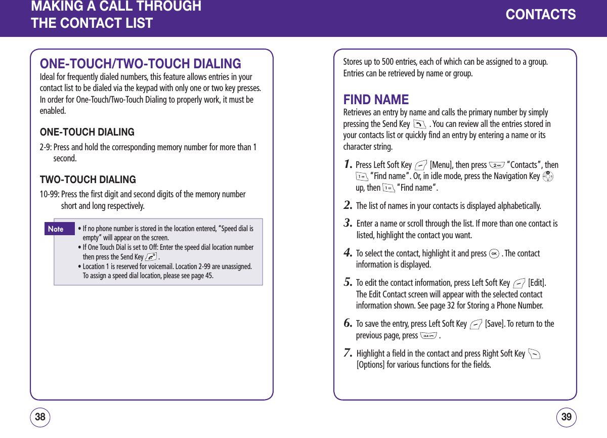 MAKING A CALL THROUGHTHE CONTACT LISTONE-TOUCH/TWO-TOUCH DIALINGIdeal for frequently dialed numbers, this feature allows entries in your contact list to be dialed via the keypad with only one or two key presses. In order for One-Touch/Two-Touch Dialing to properly work, it must be enabled.ONE-TOUCH DIALING2-9:  Press and hold the corresponding memory number for more than 1 second.TWO-TOUCH DIALING10-99:  Press the first digit and second digits of the memory number short and long respectively.3938CONTACTSStores up to 500 entries, each of which can be assigned to a group. Entries can be retrieved by name or group.FIND NAMERetrieves an entry by name and calls the primary number by simply pressing the Send Key   . You can review all the entries stored in your contacts list or quickly find an entry by entering a name or its character string.1.  Press Left Soft Key   [Menu], then press   “Contacts”, then  “Find name“. Or, in idle mode, press the Navigation Key    up, then   “Find name“.2.   The list of names in your contacts is displayed alphabetically.3.   Enter a name or scroll through the list. If more than one contact is listed, highlight the contact you want.4.   To select the contact, highlight it and press   . The contact information is displayed.5.   To edit the contact information, press Left Soft Key   [Edit]. The Edit Contact screen will appear with the selected contact information shown. See page 32 for Storing a Phone Number.6.   To save the entry, press Left Soft Key   [Save]. To return to the previous page, press   .7.   Highlight a field in the contact and press Right Soft Key   [Options] for various functions for the fields.•  If no phone number is stored in the location entered, “Speed dial is empty” will appear on the screen.•  If One Touch Dial is set to Off: Enter the speed dial location number then press the Send Key   .•  Location 1 is reserved for voicemail. Location 2-99 are unassigned.  To assign a speed dial location, please see page 45.Note