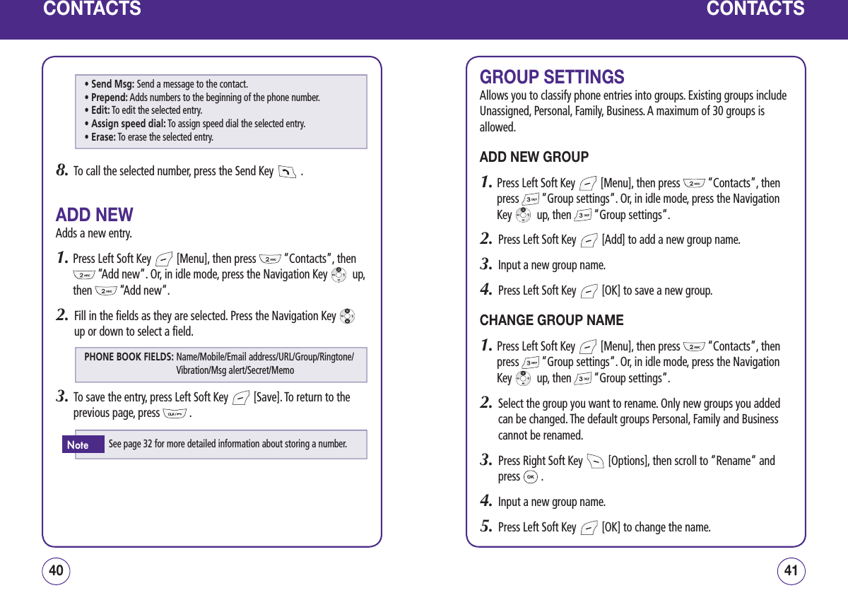 CONTACTS8.   To call the selected number, press the Send Key   .ADD NEWAdds a new entry.1.  Press Left Soft Key   [Menu], then press   “Contacts”, then  “Add new“. Or, in idle mode, press the Navigation Key    up, then   “Add new“.2.   Fill in the fields as they are selected. Press the Navigation Key   up or down to select a field.3.   To save the entry, press Left Soft Key   [Save]. To return to the previous page, press   .4140CONTACTSGROUP SETTINGSAllows you to classify phone entries into groups. Existing groups include Unassigned, Personal, Family, Business. A maximum of 30 groups is allowed.ADD NEW GROUP1.  Press Left Soft Key   [Menu], then press   “Contacts”, then press   “Group settings“. Or, in idle mode, press the Navigation Key    up, then   “Group settings“.2.   Press Left Soft Key   [Add] to add a new group name.3.   Input a new group name.4.   Press Left Soft Key   [OK] to save a new group.CHANGE GROUP NAME1.  Press Left Soft Key   [Menu], then press   “Contacts”, then press   “Group settings“. Or, in idle mode, press the Navigation Key    up, then   “Group settings“.2.   Select the group you want to rename. Only new groups you added can be changed. The default groups Personal, Family and Business cannot be renamed.3.   Press Right Soft Key   [Options], then scroll to “Rename“ and press   .4.   Input a new group name.5.   Press Left Soft Key   [OK] to change the name.PHONE BOOK FIELDS:  Name/Mobile/Email address/URL/Group/Ringtone/Vibration/Msg alert/Secret/MemoSee page 32 for more detailed information about storing a number.Note• Send Msg: Send a message to the contact.• Prepend: Adds numbers to the beginning of the phone number.• Edit: To edit the selected entry.• Assign speed dial: To assign speed dial the selected entry.• Erase: To erase the selected entry.