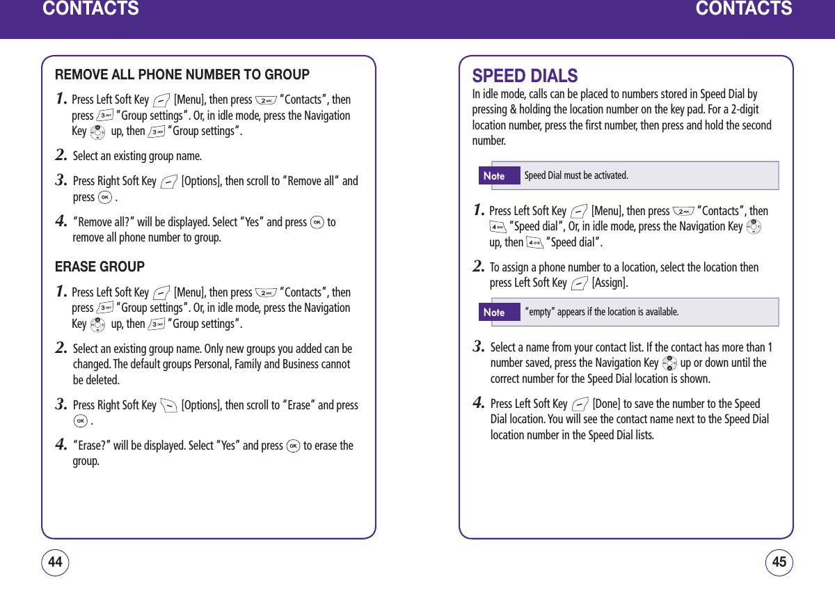CONTACTSREMOVE ALL PHONE NUMBER TO GROUP1.  Press Left Soft Key   [Menu], then press   “Contacts”, then press   “Group settings“. Or, in idle mode, press the Navigation Key    up, then   “Group settings“.2.   Select an existing group name.3.   Press Right Soft Key   [Options], then scroll to “Remove all“ and press   . 4.   “Remove all?” will be displayed. Select “Yes” and press   to remove all phone number to group.ERASE GROUP1.  Press Left Soft Key   [Menu], then press   “Contacts”, then press   “Group settings“. Or, in idle mode, press the Navigation Key    up, then   “Group settings“.2.   Select an existing group name. Only new groups you added can be changed. The default groups Personal, Family and Business cannot be deleted.3.   Press Right Soft Key   [Options], then scroll to “Erase” and press  .4.   “Erase?” will be displayed. Select “Yes” and press   to erase the group.4544CONTACTSSPEED DIALSIn idle mode, calls can be placed to numbers stored in Speed Dial by pressing &amp; holding the location number on the key pad. For a 2-digit location number, press the first number, then press and hold the second number.1.  Press Left Soft Key   [Menu], then press   “Contacts”, then  “Speed dial“, Or, in idle mode, press the Navigation Key    up, then   “Speed dial“.2.   To assign a phone number to a location, select the location then press Left Soft Key   [Assign].3.   Select a name from your contact list. If the contact has more than 1 number saved, press the Navigation Key   up or down until the correct number for the Speed Dial location is shown.4.   Press Left Soft Key   [Done] to save the number to the Speed Dial location. You will see the contact name next to the Speed Dial location number in the Speed Dial lists.Speed Dial must be activated.Note“empty” appears if the location is available.Note