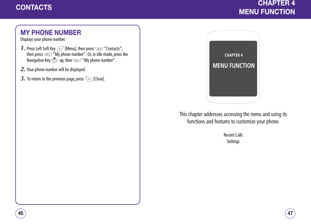 CONTACTSMY PHONE NUMBERDisplays your phone number.1.  Press Left Soft Key   [Menu], then press   “Contacts”, then press   “My phone number”. Or, in idle mode, press the Navigation Key    up, then   “My phone number”. 2.  Your phone number will be displayed.3.   To return to the previous page, press   [Close].4746CHAPTER 4MENU FUNCTIONCHAPTER 4MENU FUNCTIONThis chapter addresses accessing the menu and using its functions and features to customize your phone.Recent CallsSettings