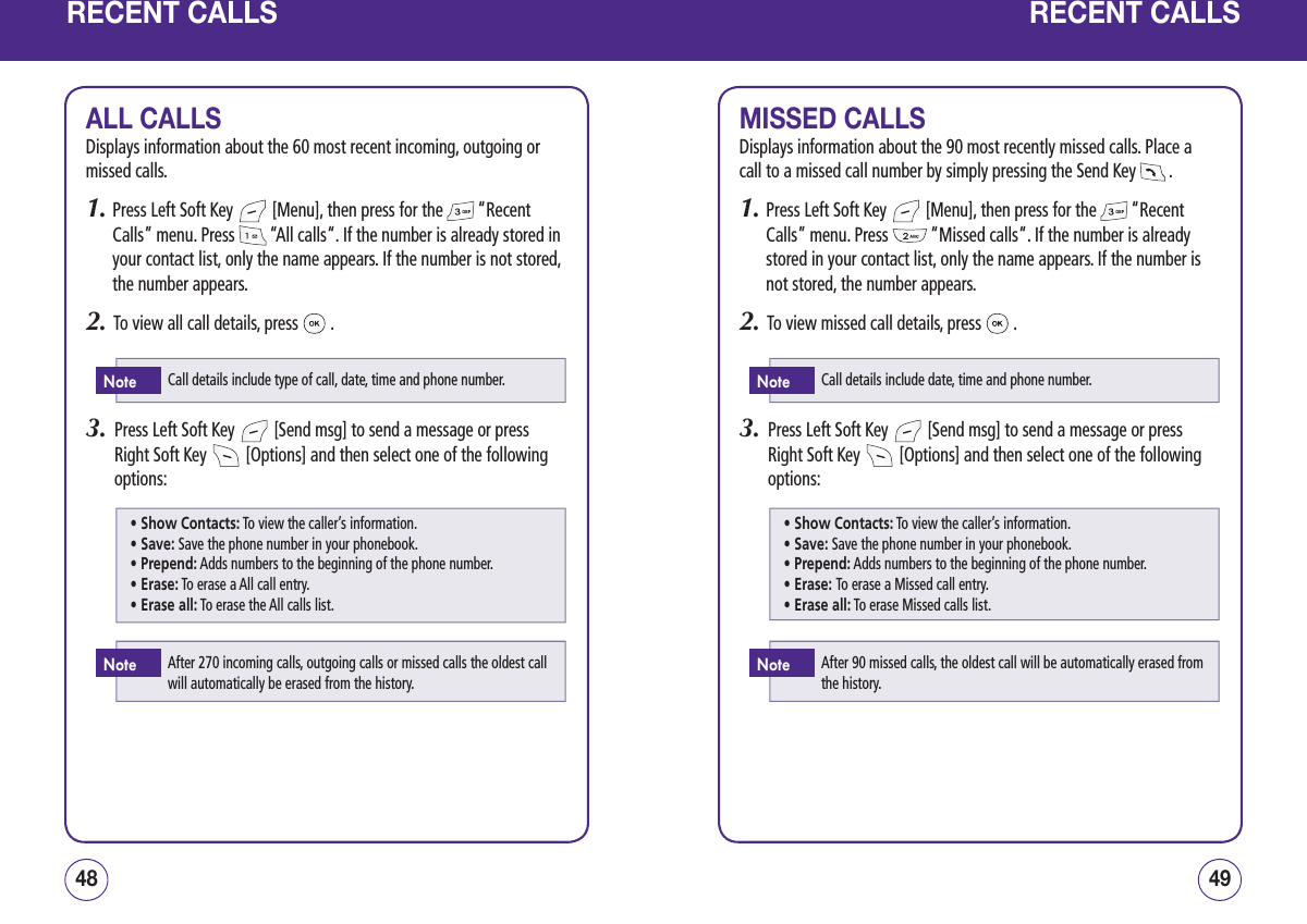 RECENT CALLSALL CALLSDisplays information about the 60 most recent incoming, outgoing or missed calls.1.  Press Left Soft Key   [Menu], then press for the   “Recent Calls” menu. Press   “All calls“. If the number is already stored in your contact list, only the name appears. If the number is not stored, the number appears.2.   To view all call details, press   .3.   Press Left Soft Key   [Send msg] to send a message or press Right Soft Key   [Options] and then select one of the following options:4948RECENT CALLSMISSED CALLSDisplays information about the 90 most recently missed calls. Place a call to a missed call number by simply pressing the Send Key   .1.  Press Left Soft Key   [Menu], then press for the   “Recent Calls” menu. Press   “Missed calls“. If the number is already stored in your contact list, only the name appears. If the number is not stored, the number appears.2.   To view missed call details, press   .3.   Press Left Soft Key   [Send msg] to send a message or press Right Soft Key   [Options] and then select one of the following options:Call details include type of call, date, time and phone number.NoteAfter 270 incoming calls, outgoing calls or missed calls the oldest call will automatically be erased from the history.Note• Show Contacts: To view the caller’s information.• Save: Save the phone number in your phonebook.• Prepend: Adds numbers to the beginning of the phone number.• Erase: To erase a All call entry.• Erase all: To erase the All calls list.Call details include date, time and phone number.NoteAfter 90 missed calls, the oldest call will be automatically erased from the history.Note• Show Contacts: To view the caller’s information.• Save: Save the phone number in your phonebook.• Prepend: Adds numbers to the beginning of the phone number.• Erase: To erase a Missed call entry.• Erase all: To erase Missed calls list.