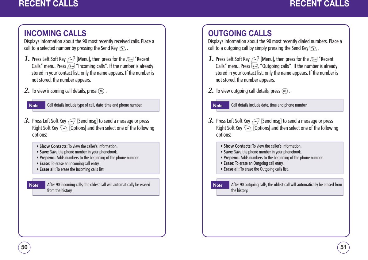 RECENT CALLSINCOMING CALLSDisplays information about the 90 most recently received calls. Place a call to a selected number by pressing the Send Key   .1.  Press Left Soft Key   [Menu], then press for the   “Recent Calls” menu. Press   “Incoming calls“. If the number is already stored in your contact list, only the name appears. If the number is not stored, the number appears.2.   To view incoming call details, press   .3.   Press Left Soft Key   [Send msg] to send a message or press Right Soft Key   [Options] and then select one of the following options:5150RECENT CALLSOUTGOING CALLSDisplays information about the 90 most recently dialed numbers. Place a call to a outgoing call by simply pressing the Send Key   .1.  Press Left Soft Key   [Menu], then press for the   “Recent Calls” menu. Press   “Outgoing calls“. If the number is already stored in your contact list, only the name appears. If the number is not stored, the number appears.2.   To view outgoing call details, press   .3.   Press Left Soft Key   [Send msg] to send a message or press Right Soft Key   [Options] and then select one of the following options:Call details include type of call, date, time and phone number.NoteAfter 90 incoming calls, the oldest call will automatically be erased from the history.Note• Show Contacts: To view the caller’s information.• Save: Save the phone number in your phonebook.• Prepend: Adds numbers to the beginning of the phone number.• Erase: To erase an Incoming call entry.• Erase all: To erase the Incoming calls list.Call details include date, time and phone number.NoteAfter 90 outgoing calls, the oldest call will automatically be erased from the history.Note• Show Contacts: To view the caller’s information.• Save: Save the phone number in your phonebook.• Prepend: Adds numbers to the beginning of the phone number.• Erase: To erase an Outgoing call entry.• Erase all: To erase the Outgoing calls list.