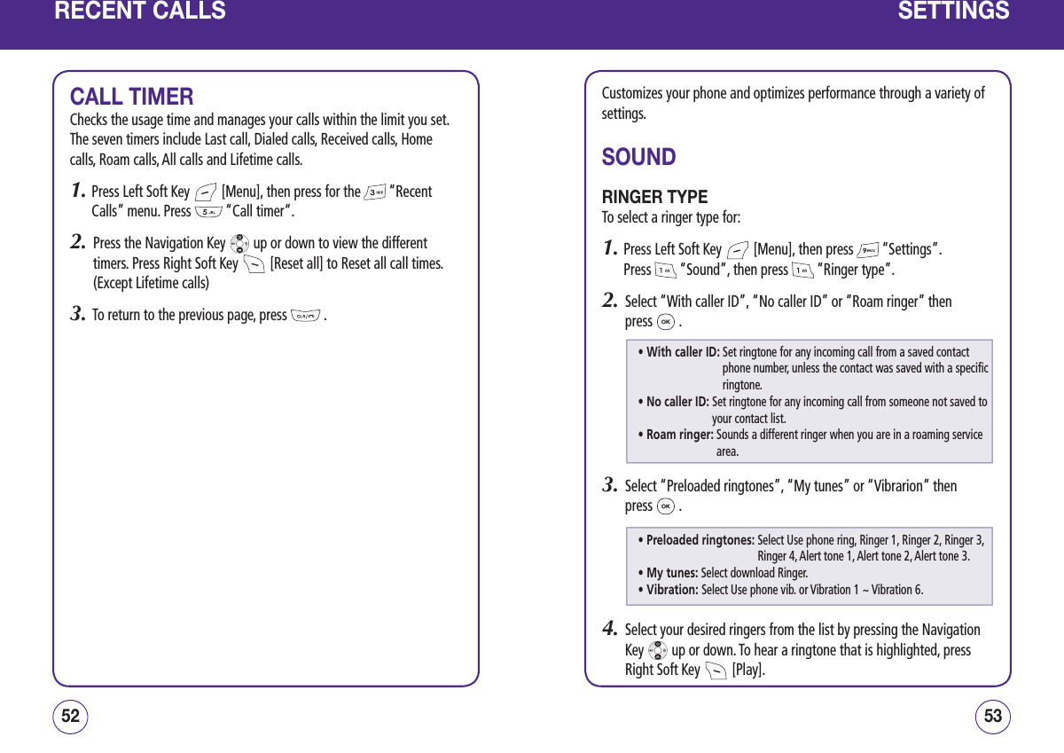 RECENT CALLSCALL TIMERChecks the usage time and manages your calls within the limit you set. The seven timers include Last call, Dialed calls, Received calls, Home calls, Roam calls, All calls and Lifetime calls.1.  Press Left Soft Key   [Menu], then press for the   “Recent Calls” menu. Press   “Call timer“.2.   Press the Navigation Key   up or down to view the different timers. Press Right Soft Key   [Reset all] to Reset all call times. (Except Lifetime calls)3.   To return to the previous page, press   .5352SETTINGSCustomizes your phone and optimizes performance through a variety of settings.SOUNDRINGER TYPETo select a ringer type for:1.  Press Left Soft Key   [Menu], then press   “Settings”.  Press   “Sound”, then press   “Ringer type”.2.   Select “With caller ID”, “No caller ID” or “Roam ringer” then  press   .3.   Select “Preloaded ringtones”, “My tunes” or “Vibrarion” then  press   . 4.   Select your desired ringers from the list by pressing the Navigation Key   up or down. To hear a ringtone that is highlighted, press Right Soft Key   [Play].• With caller ID:  Set ringtone for any incoming call from a saved contact phone number, unless the contact was saved with a specific ringtone.• No caller ID:  Set ringtone for any incoming call from someone not saved to your contact list.• Roam ringer:  Sounds a different ringer when you are in a roaming service area.• Preloaded ringtones:  Select Use phone ring, Ringer 1, Ringer 2, Ringer 3, Ringer 4, Alert tone 1, Alert tone 2, Alert tone 3. • My tunes:  Select download Ringer.• Vibration:  Select Use phone vib. or Vibration 1 ~ Vibration 6.