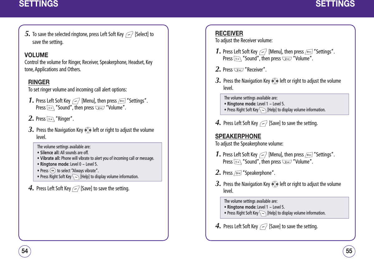 SETTINGS5.   To save the selected ringtone, press Left Soft Key   [Select] to save the setting.VOLUMEControl the volume for Ringer, Receiver, Speakerphone, Headset, Key tone, Applications and Others.RINGERTo set ringer volume and incoming call alert options:1.  Press Left Soft Key   [Menu], then press   “Settings”.  Press   “Sound”, then press   “Volume”.2.  Press   “Ringer”.3.   Press the Navigation Key   left or right to adjust the volume level. 4.   Press Left Soft Key   [Save] to save the setting. 5554SETTINGSRECEIVERTo adjust the Receiver volume:1.  Press Left Soft Key   [Menu], then press   “Settings”.  Press   “Sound”, then press   “Volume”.2.  Press   “Receiver”.3.   Press the Navigation Key   left or right to adjust the volume level.4.   Press Left Soft Key   [Save] to save the setting.SPEAKERPHONETo adjust the Speakerphone volume:1.  Press Left Soft Key   [Menu], then press   “Settings”.  Press   “Sound”, then press   “Volume”.2.  Press   “Speakerphone”.3.   Press the Navigation Key   left or right to adjust the volume level.4.   Press Left Soft Key   [Save] to save the setting.The volume settings available are:• Silence all: All sounds are off.• Vibrate all: Phone will vibrate to alert you of incoming call or message.• Ringtone mode: Level 0 ~ Level 5.• Press   to select “Always vibrate”.• Press Right Soft Key   [Help] to display volume information.The volume settings available are:• Ringtone mode: Level 1 ~ Level 5.• Press Right Soft Key   [Help] to display volume information.The volume settings available are:• Ringtone mode: Level 1 ~ Level 5.• Press Right Soft Key   [Help] to display volume information.
