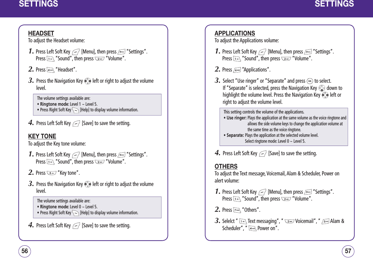SETTINGSHEADSETTo adjust the Headset volume:1.  Press Left Soft Key   [Menu], then press   “Settings”.  Press   “Sound”, then press   “Volume”.2.  Press   “Headset”.3.   Press the Navigation Key   left or right to adjust the volume level.4.   Press Left Soft Key   [Save] to save the setting.KEY TONETo adjust the Key tone volume:1.  Press Left Soft Key   [Menu], then press   “Settings”.  Press   “Sound”, then press   “Volume”.2.  Press   “Key tone”.3.   Press the Navigation Key   left or right to adjust the volume level.4.   Press Left Soft Key   [Save] to save the setting.5756SETTINGSAPPLICATIONSTo adjust the Applications volume:1.  Press Left Soft Key   [Menu], then press   “Settings”.  Press   “Sound”, then press   “Volume”.2.  Press   “Applications”.3.   Select “Use ringer” or “Separate” and press   to select.  If “Separate” is selected, press the Navigation Key   down to highlight the volume level. Press the Navigation Key   left or right to adjust the volume level.4.   Press Left Soft Key   [Save] to save the setting.OTHERSTo adjust the Text message, Voicemail, Alam &amp; Scheduler, Power on alert volume:1.  Press Left Soft Key   [Menu], then press   “Settings”.  Press   “Sound”, then press   “Volume”.2.  Press   “Others”.3.  Selelct “   Text messaging”, “   Voicemail”, “   Alam &amp; Scheduler”, “   Power on”. This setting controls the volume of the applications.• Use ringer:  Plays the application at the same volume as the voice ringtone and allows the side volume keys to change the application volume at the same time as the voice ringtone.• Separate:  Plays the application at the selected volume level.  Select ringtone mode: Level 0 ~ Level 5.The volume settings available are:• Ringtone mode: Level 1 ~ Level 5.• Press Right Soft Key   [Help] to display volume information.The volume settings available are:• Ringtone mode: Level 0 ~ Level 5.• Press Right Soft Key   [Help] to display volume information.