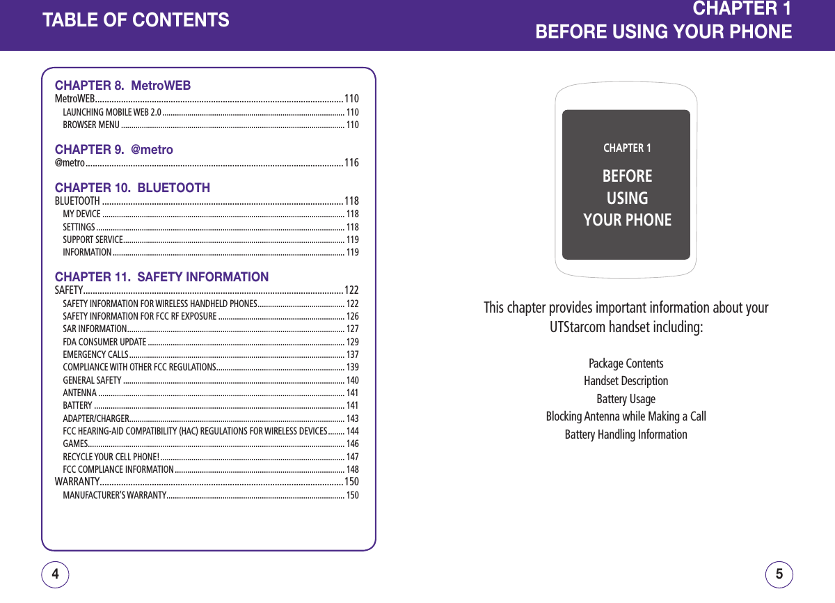 TABLE OF CONTENTSCHAPTER 8.  MetroWEBMetroWEB .........................................................................................................110LAUNCHING MOBILE WEB 2.0 ........................................................................................ 110BROWSER MENU ............................................................................................................ 110CHAPTER 9.  @metro@metro ............................................................................................................. 116CHAPTER 10.  BLUETOOTHBLUETOOTH ......................................................................................................118MY DEVICE ..................................................................................................................... 118SETTINGS ........................................................................................................................ 118SUPPORT SERVICE ........................................................................................................... 119INFORMATION ................................................................................................................ 119CHAPTER 11.  SAFETY INFORMATIONSAFETY ..............................................................................................................122SAFETY INFORMATION FOR WIRELESS HANDHELD PHONES .......................................... 122SAFETY INFORMATION FOR FCC RF EXPOSURE ............................................................. 126SAR INFORMATION ......................................................................................................... 127FDA CONSUMER UPDATE ............................................................................................... 129EMERGENCY CALLS ........................................................................................................ 137COMPLIANCE WITH OTHER FCC REGULATIONS .............................................................. 139GENERAL SAFETY ........................................................................................................... 140ANTENNA ....................................................................................................................... 141BATTERY ......................................................................................................................... 141ADAPTER/CHARGER ........................................................................................................ 143FCC HEARING-AID COMPATIBILITY (HAC) REGULATIONS FOR WIRELESS DEVICES ........ 144GAMES ............................................................................................................................ 146RECYCLE YOUR CELL PHONE! ......................................................................................... 147FCC COMPLIANCE INFORMATION .................................................................................. 148WARRANTY .......................................................................................................150MANUFACTURER’S WARRANTY ...................................................................................... 15054CHAPTER 1BEFOREUSINGYOUR PHONECHAPTER 1BEFORE USING YOUR PHONEThis chapter provides important information about your UTStarcom handset including:Package ContentsHandset DescriptionBattery UsageBlocking Antenna while Making a CallBattery Handling Information