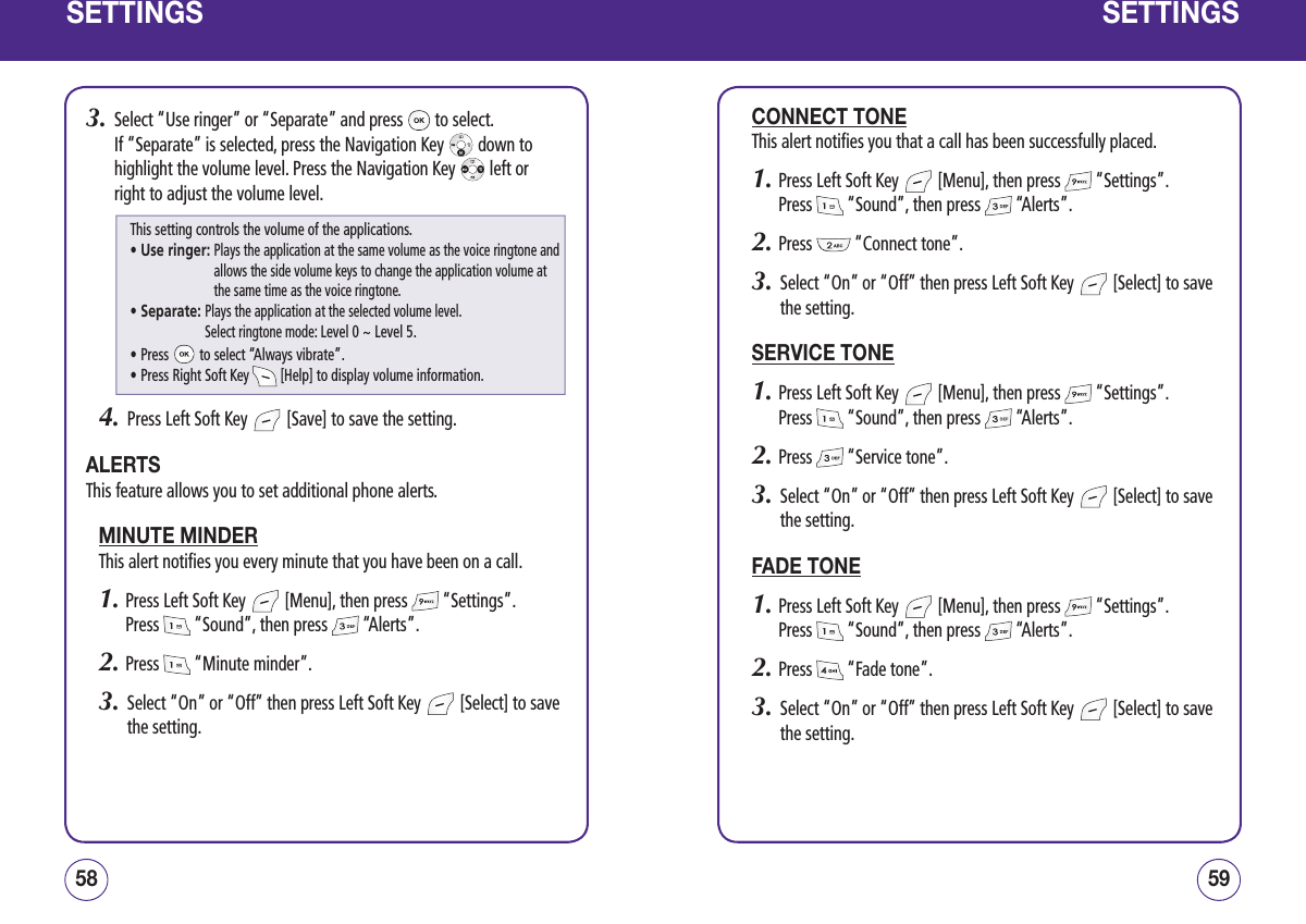 SETTINGS3.   Select “Use ringer” or “Separate” and press   to select.  If “Separate” is selected, press the Navigation Key   down to highlight the volume level. Press the Navigation Key   left or right to adjust the volume level.4.   Press Left Soft Key   [Save] to save the setting.ALERTSThis feature allows you to set additional phone alerts.MINUTE MINDERThis alert notifies you every minute that you have been on a call.1.  Press Left Soft Key   [Menu], then press   “Settings”.  Press   “Sound”, then press   “Alerts”.2.  Press   “Minute minder”.3.   Select “On” or “Off” then press Left Soft Key   [Select] to save the setting.5958SETTINGSCONNECT TONEThis alert notifies you that a call has been successfully placed.1.  Press Left Soft Key   [Menu], then press   “Settings”.  Press   “Sound”, then press   “Alerts”.2.  Press   “Connect tone”.3.   Select “On” or “Off” then press Left Soft Key   [Select] to save the setting.SERVICE TONE1.  Press Left Soft Key   [Menu], then press   “Settings”.  Press   “Sound”, then press   “Alerts”.2.  Press   “Service tone”.3.   Select “On” or “Off” then press Left Soft Key   [Select] to save the setting.FADE TONE1.  Press Left Soft Key   [Menu], then press   “Settings”.  Press   “Sound”, then press   “Alerts”.2.  Press   “Fade tone”.3.   Select “On” or “Off” then press Left Soft Key   [Select] to save the setting.This setting controls the volume of the applications.• Use ringer:  Plays the application at the same volume as the voice ringtone and allows the side volume keys to change the application volume at the same time as the voice ringtone.• Separate:  Plays the application at the selected volume level.  Select ringtone mode: Level 0 ~ Level 5.• Press   to select “Always vibrate”.• Press Right Soft Key   [Help] to display volume information.