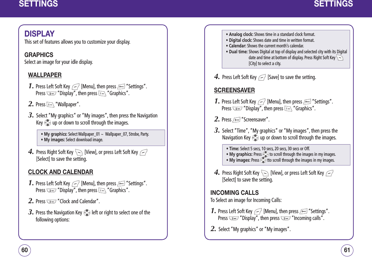 SETTINGSDISPLAYThis set of features allows you to customize your display.GRAPHICSSelect an image for your idle display.WALLPAPER1.  Press Left Soft Key   [Menu], then press   “Settings”.  Press   “Display”, then press   “Graphics”.2.  Press   “Wallpaper”.3.   Select “My graphics” or “My images”, then press the Navigation Key   up or down to scroll through the images.4.   Press Right Soft Key   [View], or press Left Soft Key   [Select] to save the setting.CLOCK AND CALENDAR1.  Press Left Soft Key   [Menu], then press   “Settings”.  Press   “Display”, then press   “Graphics”.2.  Press   “Clock and Calendar”.3.  Press the Navigation Key   left or right to select one of the following options:6160SETTINGS4.   Press Left Soft Key   [Save] to save the setting.SCREENSAVER1.  Press Left Soft Key   [Menu], then press   “Settings”.  Press   “Display”, then press   “Graphics”.2.  Press   “Screensaver”.3.   Select “Time”, “My graphics” or “My images”, then press the Navigation Key   up or down to scroll through the images.4.   Press Right Soft Key   [View], or press Left Soft Key   [Select] to save the setting.INCOMING CALLSTo Select an image for Incoming Calls:1.  Press Left Soft Key   [Menu], then press   “Settings”.  Press   “Display”, then press   “Incoming calls”.2.   Select “My graphics” or “My images”.• Analog clock: Shows time in a standard clock format.• Digital clock: Shows date and time in written format.• Calendar: Shows the current month’s calendar.• Dual time:  Shows Digital at top of display and selected city with its Digital date and time at bottom of display. Press Right Soft Key   [City] to select a city.• My graphics:  Select Wallpaper_01 ~  Wallpaper_07, Strobe, Party. • My images:  Select download image.• Time: Select 5 secs, 10 secs, 20 secs, 30 secs or Off.• My graphics: Press   to scroll through the images in my images.• My images: Press   tto scroll through the images in my images.