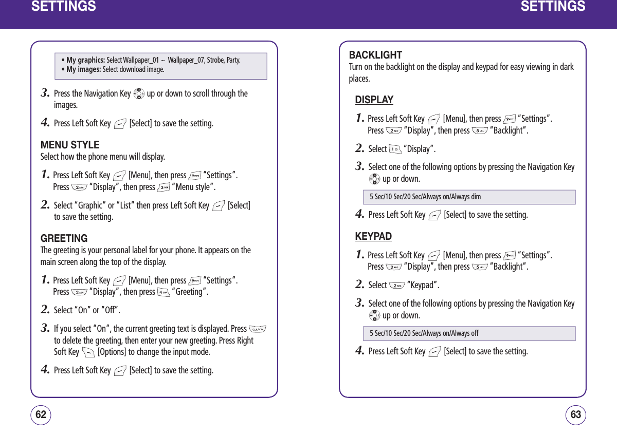 SETTINGS3.   Press the Navigation Key   up or down to scroll through the images.4.   Press Left Soft Key   [Select] to save the setting.MENU STYLESelect how the phone menu will display.1.  Press Left Soft Key   [Menu], then press   “Settings”.  Press   “Display”, then press   “Menu style”.2.   Select “Graphic” or “List” then press Left Soft Key   [Select]  to save the setting.GREETINGThe greeting is your personal label for your phone. It appears on the main screen along the top of the display.1.  Press Left Soft Key   [Menu], then press   “Settings”.  Press   “Display”, then press   “Greeting”.2.   Select “On” or “Off”.3.   If you select “On”, the current greeting text is displayed. Press   to delete the greeting, then enter your new greeting. Press Right Soft Key   [Options] to change the input mode.4.   Press Left Soft Key   [Select] to save the setting.6362SETTINGSBACKLIGHTTurn on the backlight on the display and keypad for easy viewing in dark places.DISPLAY1.  Press Left Soft Key   [Menu], then press   “Settings”.  Press   “Display”, then press   “Backlight”.2.   Select   “Display”.3.   Select one of the following options by pressing the Navigation Key  up or down.4.   Press Left Soft Key   [Select] to save the setting.KEYPAD1.  Press Left Soft Key   [Menu], then press   “Settings”.  Press   “Display”, then press   “Backlight”.2.   Select   “Keypad”.3.   Select one of the following options by pressing the Navigation Key  up or down.4.   Press Left Soft Key   [Select] to save the setting.5 Sec/10 Sec/20 Sec/Always on/Always dim5 Sec/10 Sec/20 Sec/Always on/Always off• My graphics:  Select Wallpaper_01 ~  Wallpaper_07, Strobe, Party. • My images:  Select download image.