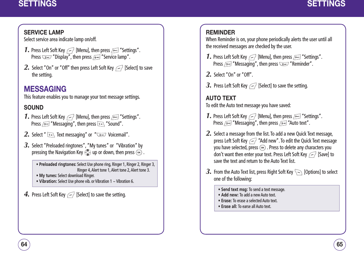 SETTINGSSERVICE LAMPSelect service area indicate lamp on/off.1.  Press Left Soft Key   [Menu], then press   “Settings”.  Press   “Display”, then press   “Service lamp”.2.   Select “On” or “Off” then press Left Soft Key   [Select] to save the setting.MESSAGINGThis feature enables you to manage your text message settings.SOUND1.  Press Left Soft Key   [Menu], then press   “Settings”.  Press   “Messaging”, then press   “Sound”.2.   Select “    Text messaging” or  “   Voicemail”.3.   Select “Preloaded ringtones”, “My tunes” or  “Vibration” by pressing the Navigation Key   up or down, then press   .4.   Press Left Soft Key   [Select] to save the setting.6564SETTINGSREMINDERWhen Reminder is on, your phone periodically alerts the user until all the received messages are checked by the user.1.  Press Left Soft Key   [Menu], then press   “Settings”.  Press   “Messaging”, then press   “Reminder”.2.   Select “On” or “Off”.3.   Press Left Soft Key   [Select] to save the setting.AUTO TEXTTo edit the Auto text message you have saved:1.  Press Left Soft Key   [Menu], then press   “Settings”.  Press   “Messaging”, then press   “Auto text”.2.   Select a message from the list. To add a new Quick Text message, press Left Soft Key   “Add new”. To edit the Quick Text message you have selected, press   . Press to delete any characters you don’t want then enter your text. Press Left Soft Key   [Save] to save the text and return to the Auto Text list.3.   From the Auto Text list, press Right Soft Key   [Options] to select one of the following:• Preloaded ringtones:  Select Use phone ring, Ringer 1, Ringer 2, Ringer 3, Ringer 4, Alert tone 1, Alert tone 2, Alert tone 3. • My tunes:  Select download Ringer.• Vibration:  Select Use phone vib. or Vibration 1 ~ Vibration 6.• Send text msg: To send a text message.• Add new: To add a new Auto text.• Erase: To erase a selected Auto text.• Erase all: To earse all Auto text.