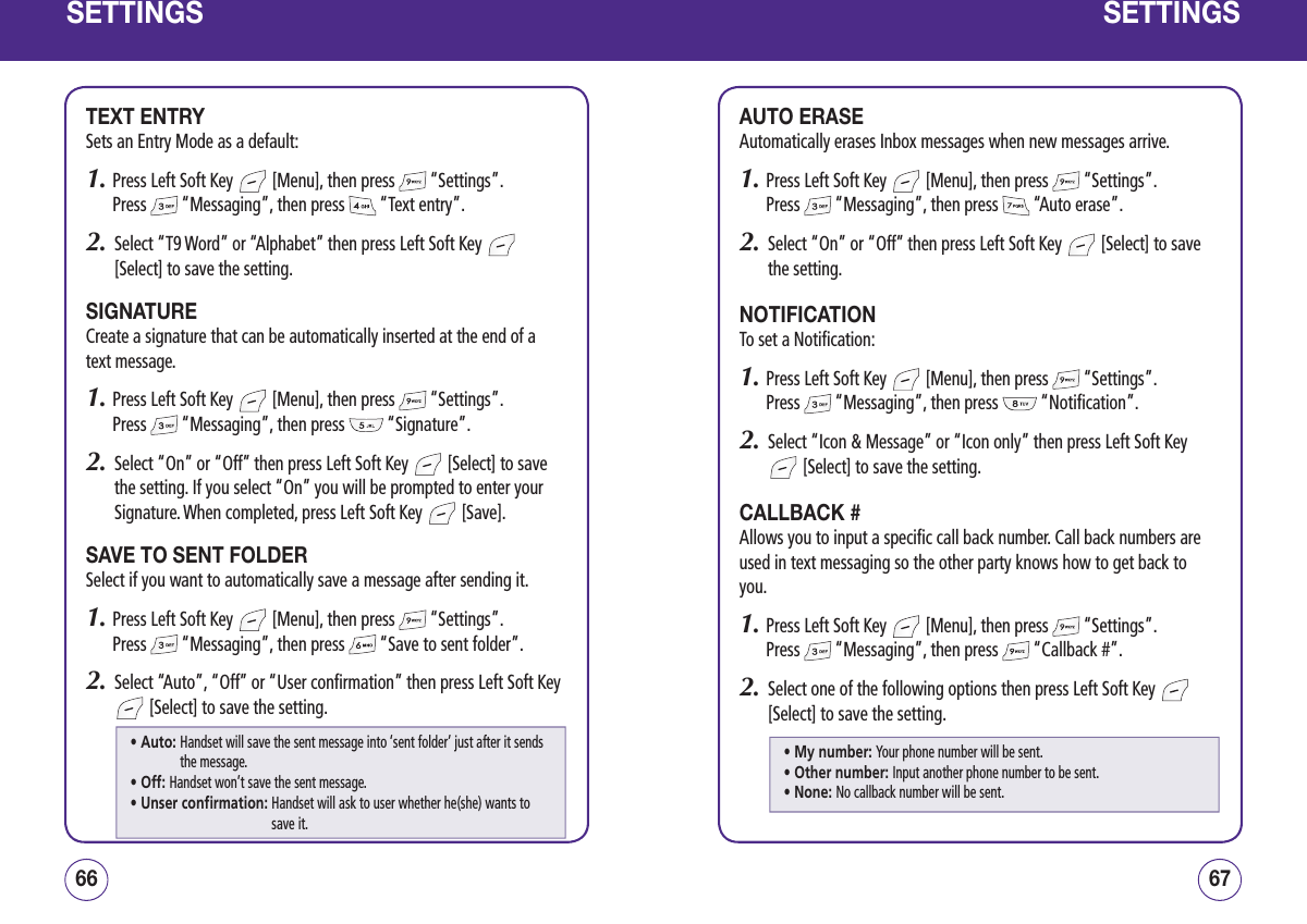 SETTINGSTEXT ENTRYSets an Entry Mode as a default:1.  Press Left Soft Key   [Menu], then press   “Settings”.  Press   “Messaging”, then press   “Text entry”.2.   Select “T9 Word” or “Alphabet” then press Left Soft Key   [Select] to save the setting.SIGNATURECreate a signature that can be automatically inserted at the end of a text message.1.  Press Left Soft Key   [Menu], then press   “Settings”.  Press   “Messaging”, then press   “Signature”.2.    Select “On” or “Off” then press Left Soft Key   [Select] to save the setting. If you select “On” you will be prompted to enter your Signature. When completed, press Left Soft Key   [Save].SAVE TO SENT FOLDERSelect if you want to automatically save a message after sending it.1.  Press Left Soft Key   [Menu], then press   “Settings”.  Press   “Messaging”, then press   “Save to sent folder”.2.   Select “Auto”, “Off” or “User confirmation” then press Left Soft Key  [Select] to save the setting.6766SETTINGSAUTO ERASEAutomatically erases Inbox messages when new messages arrive.1.  Press Left Soft Key   [Menu], then press   “Settings”.  Press   “Messaging”, then press   “Auto erase”.2.   Select “On” or “Off” then press Left Soft Key   [Select] to save the setting.NOTIFICATIONTo set a Notification:1.  Press Left Soft Key   [Menu], then press   “Settings”.  Press   “Messaging”, then press   “Notification”.2.   Select “Icon &amp; Message” or “Icon only” then press Left Soft Key  [Select] to save the setting.CALLBACK #Allows you to input a specific call back number. Call back numbers are used in text messaging so the other party knows how to get back to you.1.  Press Left Soft Key   [Menu], then press   “Settings”.  Press   “Messaging”, then press   “Callback #”.2.   Select one of the following options then press Left Soft Key   [Select] to save the setting.• Auto:  Handset will save the sent message into ‘sent folder’ just after it sends the message.• Off: Handset won’t save the sent message.• Unser confirmation:  Handset will ask to user whether he(she) wants to save it.• My number: Your phone number will be sent.• Other number: Input another phone number to be sent.• None: No callback number will be sent.