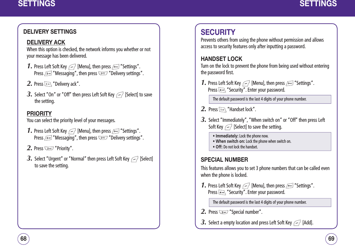 SETTINGSDELIVERY SETTINGSDELIVERY ACKWhen this option is checked, the network informs you whether or not your message has been delivered.1.  Press Left Soft Key   [Menu], then press   “Settings”.  Press   “Messaging”, then press   “Delivery settings”.2.  Press   “Delivery ack”.3.   Select “On” or “Off” then press Left Soft Key   [Select] to save the setting.PRIORITYYou can select the priority level of your messages.1.  Press Left Soft Key   [Menu], then press   “Settings”.  Press   “Messaging”, then press   “Delivery settings”.2.  Press   “Priority”.3.   Select “Urgent” or “Normal” then press Left Soft Key   [Select] to save the setting.6968SETTINGSSECURITYPrevents others from using the phone without permission and allows access to security features only after inputting a password.HANDSET LOCKTurn on the lock to prevent the phone from being used without entering the password first.1.  Press Left Soft Key   [Menu], then press   “Settings”.  Press   “Security”. Enter your password.2.   Press   “Handset lock”.3.   Select “Immediately”, “When switch on” or “Off” then press Left Soft Key   [Select] to save the setting.SPECIAL NUMBERThis features allows you to set 3 phone numbers that can be called even when the phone is locked.1.  Press Left Soft Key   [Menu], then press   “Settings”.  Press   “Security”. Enter your password.2.   Press   “Special number”.3.   Select a empty location and press Left Soft Key   [Add].The default password is the last 4 digits of your phone number.• Immediately: Lock the phone now.• When switch on: Lock the phone when switch on.• Off: Do not lock the handset.The default password is the last 4 digits of your phone number.