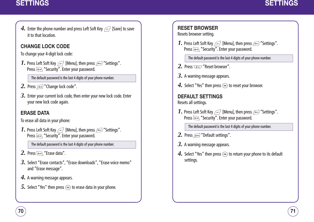 SETTINGS4.   Enter the phone number and press Left Soft Key   [Save] to save it to that location.CHANGE LOCK CODETo change your 4-digit lock code:1.  Press Left Soft Key   [Menu], then press   “Settings”.  Press   “Security”. Enter your password.2.   Press   “Change lock code”.3.   Enter your current lock code, then enter your new lock code. Enter your new lock code again.ERASE DATATo erase all data in your phone:1.  Press Left Soft Key   [Menu], then press   “Settings”.  Press   “Security”. Enter your password.2.   Press   “Erase data”.3.   Select “Erase contacts”, “Erase downloads”, “Erase voice memo” and “Erase message”.4.   A warning message appears.5.   Select “Yes” then press   to erase data in your phone.7170SETTINGSRESET BROWSERResets browser setting.1.  Press Left Soft Key   [Menu], then press   “Settings”.  Press   “Security”. Enter your password.2.   Press   “Reset browser”.3.   A warning message appears.4.   Select “Yes” then press   to reset your browser.DEFAULT SETTINGSResets all settings.1.  Press Left Soft Key   [Menu], then press   “Settings”.  Press   “Security”. Enter your password.2.   Press   “Default settings”.3.   A warning message appears.4.   Select “Yes” then press   to return your phone to its default settings.The default password is the last 4 digits of your phone number.The default password is the last 4 digits of your phone number.The default password is the last 4 digits of your phone number.The default password is the last 4 digits of your phone number.
