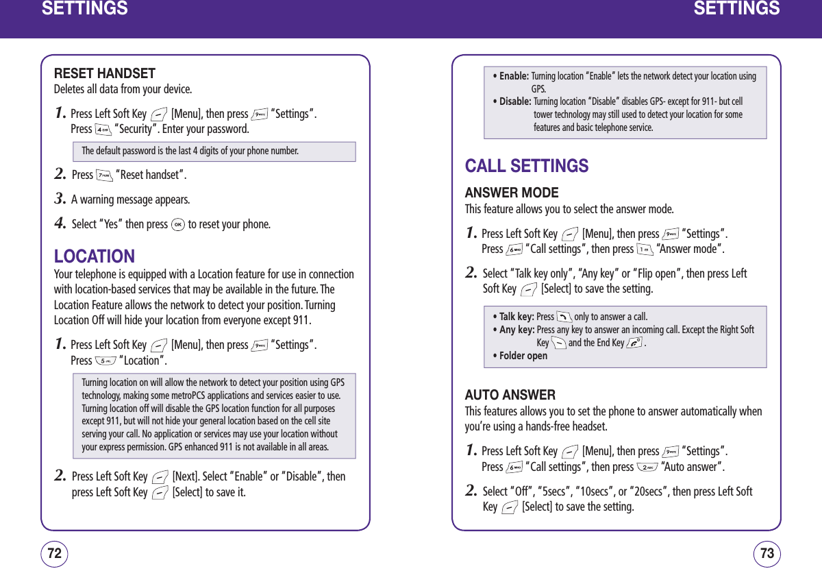 SETTINGSRESET HANDSETDeletes all data from your device.1.  Press Left Soft Key   [Menu], then press   “Settings”.  Press   “Security”. Enter your password.2.   Press   “Reset handset”.3.   A warning message appears.4.   Select “Yes” then press   to reset your phone.LOCATIONYour telephone is equipped with a Location feature for use in connection with location-based services that may be available in the future. The Location Feature allows the network to detect your position. Turning Location Off will hide your location from everyone except 911.1.  Press Left Soft Key   [Menu], then press   “Settings”.  Press   “Location”. 2.   Press Left Soft Key   [Next]. Select “Enable” or “Disable”, then press Left Soft Key   [Select] to save it.7372SETTINGSCALL SETTINGSANSWER MODEThis feature allows you to select the answer mode.1.  Press Left Soft Key   [Menu], then press   “Settings”.  Press   “Call settings”, then press   “Answer mode”.2.   Select “Talk key only”, “Any key” or “Flip open”, then press Left Soft Key   [Select] to save the setting.AUTO ANSWERThis features allows you to set the phone to answer automatically when you’re using a hands-free headset.1.  Press Left Soft Key   [Menu], then press   “Settings”.  Press   “Call settings”, then press   “Auto answer”.2.   Select “Off”, “5secs”, “10secs”, or “20secs”, then press Left Soft Key   [Select] to save the setting.The default password is the last 4 digits of your phone number.Turning location on will allow the network to detect your position using GPStechnology, making some metroPCS applications and services easier to use. Turning location off will disable the GPS location function for all purposes except 911, but will not hide your general location based on the cell site serving your call. No application or services may use your location without your express permission. GPS enhanced 911 is not available in all areas.• Enable:  Turning location “Enable” lets the network detect your location using GPS.• Disable:  Turning location “Disable” disables GPS- except for 911- but cell tower technology may still used to detect your location for some features and basic telephone service.• Talk key: Press   only to answer a call.• Any key:  Press any key to answer an incoming call. Except the Right Soft Key   and the End Key   .• Folder open