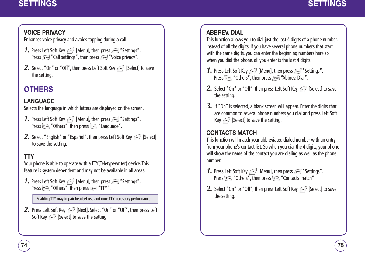 SETTINGSVOICE PRIVACYEnhances voice privacy and avoids tapping during a call.1.  Press Left Soft Key   [Menu], then press   “Settings”.  Press   “Call settings”, then press   “Voice privacy”.2.   Select “On” or “Off”, then press Left Soft Key   [Select] to save the setting.OTHERSLANGUAGESelects the language in which letters are displayed on the screen.1.  Press Left Soft Key   [Menu], then press   “Settings”.  Press   “Others”, then press   “Language”. 2.   Select “English” or “Español”, then press Left Soft Key   [Select] to save the setting.TTYYour phone is able to operate with a TTY(Teletypewriter) device. This feature is system dependent and may not be available in all areas.1.  Press Left Soft Key   [Menu], then press   “Settings”.  Press   “Others”, then press   “TTY”.2.   Press Left Soft Key   [Next]. Select “On” or “Off”, then press Left Soft Key   [Select] to save the setting.7574SETTINGSABBREV. DIALThis function allows you to dial just the last 4 digits of a phone number, instead of all the digits. If you have several phone numbers that start with the same digits, you can enter the beginning numbers here so when you dial the phone, all you enter is the last 4 digits.1.  Press Left Soft Key   [Menu], then press   “Settings”.  Press   “Others”, then press   “Abbrev. Dial”.2.   Select “On” or “Off”, then press Left Soft Key   [Select] to save the setting.3.    If “On” is selected, a blank screen will appear. Enter the digits that are common to several phone numbers you dial and press Left Soft Key   [Select] to save the setting.CONTACTS MATCHThis function will match your abbreviated dialed number with an entry from your phone’s contact list. So when you dial the 4 digits, your phone will show the name of the contact you are dialing as well as the phone number.1.  Press Left Soft Key   [Menu], then press   “Settings”.  Press   “Others”, then press   “Contacts match”.2.   Select “On” or “Off”, then press Left Soft Key   [Select] to save the setting.Enabling TTY may impair headset use and non- TTY accessory performance.