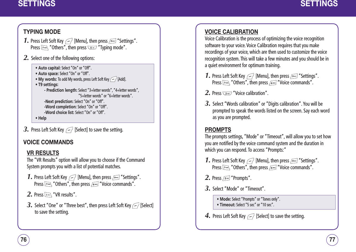 SETTINGSTYPING MODE1.  Press Left Soft Key   [Menu], then press   “Settings”.  Press   “Others”, then press   “Typing mode”.2.   Select one of the following options:3.   Press Left Soft Key   [Select] to save the setting.VOICE COMMANDSVR RESULTSThe “VR Results” option will allow you to choose if the Command System prompts you with a list of potential matches.1.  Press Left Soft Key   [Menu], then press   “Settings”.  Press   “Others”, then press   “Voice commands”.2.  Press   “VR results”.3.   Select “One” or “Three best”, then press Left Soft Key   [Select] to save the setting.7776SETTINGSVOICE CALIBRATIONVoice Calibration is the process of optimizing the voice recognition software to your voice. Voice Calibration requires that you make recordings of your voice, which are then used to customize the voice recognition system. This will take a few minutes and you should be in a quiet environment for optimum training.1.  Press Left Soft Key   [Menu], then press   “Settings”.  Press   “Others”, then press   “Voice commands”.2.  Press   “Voice calibration”.3.   Select “Words calibration” or “Digits calibration”. You will be prompted to speak the words listed on the screen. Say each word as you are prompted.PROMPTSThe prompts settings, “Mode” or “Timeout”, will allow you to set how you are notified by the voice command system and the duration in which you can respond. To access “Prompts:”1.  Press Left Soft Key   [Menu], then press   “Settings”.  Press   “Others”, then press   “Voice commands”.2.  Press   “Prompts”.3.   Select “Mode“ or “Timeout”.4.   Press Left Soft Key   [Select] to save the setting.• Auto capital: Select “On” or “Off”.• Auto space: Select “On” or “Off”.• My words: To add My words, press Left Soft Key   [Add].• T9 settings:- Prediction length:  Select “3+letter words”, “4+letter words”,  “5+letter words” or “6+letter words”.-Next prediction: Select “On” or “Off”.-Word completion: Select “On” or “Off”.-Word choice list: Select “On” or “Off”.• Help• Mode: Select “Prompts” or “Tones only”.• Timeout: Select “5 sec” or “10 sec”.