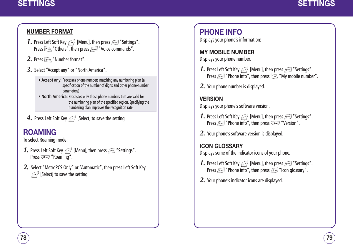 SETTINGSNUMBER FORMAT1.  Press Left Soft Key   [Menu], then press   “Settings”.  Press   “Others”, then press   “Voice commands”.2.  Press   “Number format”.3.   Select “Accept any“ or “North America”.4.   Press Left Soft Key   [Select] to save the setting.ROAMINGTo select Roaming mode:1.  Press Left Soft Key   [Menu], then press   “Settings”.  Press   “Roaming”. 2.   Select “MetroPCS Only” or “Automatic”, then press Left Soft Key  [Select] to save the setting.7978SETTINGSPHONE INFODisplays your phone’s information:MY MOBILE NUMBERDisplays your phone number.1.  Press Left Soft Key   [Menu], then press   “Settings”.  Press   “Phone info”, then press   “My mobile number”.2.   Your phone number is displayed.VERSIONDisplays your phone’s software version.1.  Press Left Soft Key   [Menu], then press   “Settings”.  Press   “Phone info”, then press   “Version”. 2.   Your phone’s software version is displayed.ICON GLOSSARYDisplays some of the indicator icons of your phone.1.  Press Left Soft Key   [Menu], then press   “Settings”.  Press   “Phone info”, then press   “Icon glossary”.2.   Your phone’s indicator icons are displayed.• Accept any:  Processes phone numbers matching any numbering plan (a specification of the number of digits and other phone-number parameters)• North America:  Processes only those phone numbers that are valid for the numbering plan of the specified region. Specifying the numbering plan improves the recognition rate.