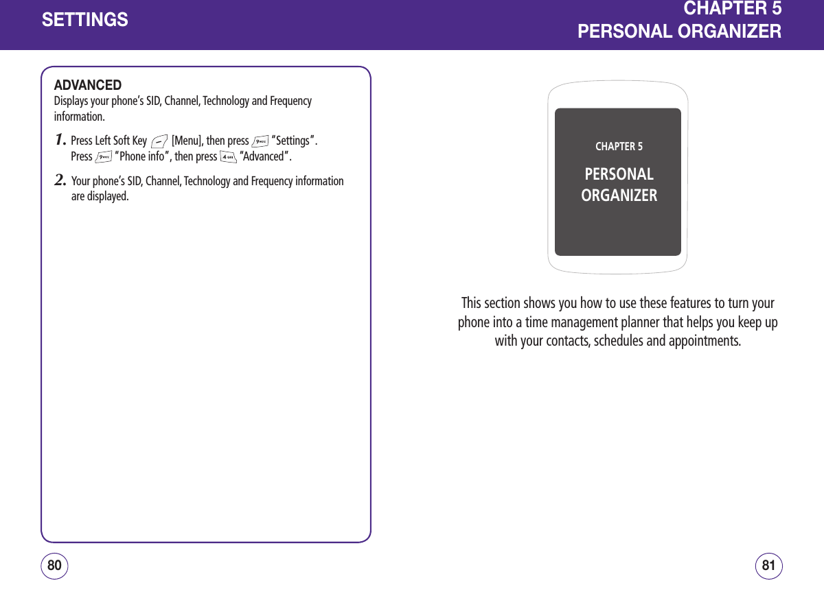 SETTINGSADVANCEDDisplays your phone’s SID, Channel, Technology and Frequency information.1.  Press Left Soft Key   [Menu], then press   “Settings”.  Press   “Phone info”, then press   “Advanced”.2.   Your phone’s SID, Channel, Technology and Frequency information are displayed.8180CHAPTER 5PERSONALORGANIZERCHAPTER 5PERSONAL ORGANIZERThis section shows you how to use these features to turn your phone into a time management planner that helps you keep up with your contacts, schedules and appointments.