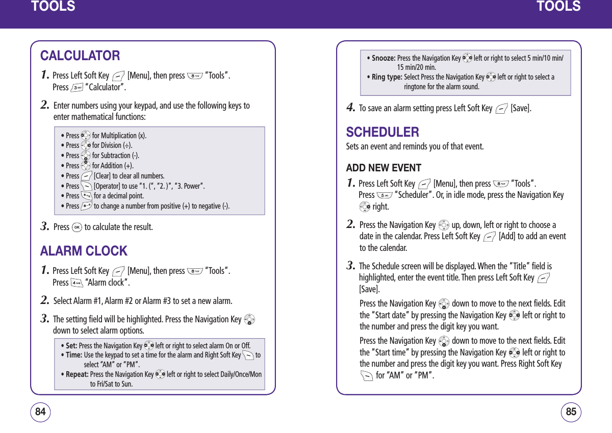 TOOLSCALCULATOR1.  Press Left Soft Key   [Menu], then press   “Tools”.  Press   “Calculator”.2.   Enter numbers using your keypad, and use the following keys to enter mathematical functions:3.   Press   to calculate the result.ALARM CLOCK1.  Press Left Soft Key   [Menu], then press   “Tools”.  Press   “Alarm clock”.2.   Select Alarm #1, Alarm #2 or Alarm #3 to set a new alarm.3.   The setting field will be highlighted. Press the Navigation Key   down to select alarm options.8584TOOLS4.   To save an alarm setting press Left Soft Key   [Save].SCHEDULERSets an event and reminds you of that event.ADD NEW EVENT1.  Press Left Soft Key   [Menu], then press   “Tools”.  Press   “Scheduler”. Or, in idle mode, press the Navigation Key  right.2.   Press the Navigation Key   up, down, left or right to choose a date in the calendar. Press Left Soft Key   [Add] to add an event to the calendar.3.   The Schedule screen will be displayed. When the “Title” field is highlighted, enter the event title. Then press Left Soft Key   [Save]. Press the Navigation Key   down to move to the next fields. Edit the “Start date” by pressing the Navigation Key   left or right to the number and press the digit key you want. Press the Navigation Key   down to move to the next fields. Edit the “Start time” by pressing the Navigation Key   left or right to the number and press the digit key you want. Press Right Soft Key  for “AM” or “PM”.  • Press   for Multiplication (x).• Press   for Division (÷).• Press   for Subtraction (-).• Press   for Addition (+).• Press   [Clear] to clear all numbers.• Press   [Operator] to use “1. (“, “2. )”, “3. Power”.• Press   for a decimal point.• Press   to change a number from positive (+) to negative (-).• Set: Press the Navigation Key   left or right to select alarm On or Off.• Time:  Use the keypad to set a time for the alarm and Right Soft Key   to select “AM” or “PM”.• Repeat:  Press the Navigation Key   left or right to select Daily/Once/Mon to Fri/Sat to Sun.• Snooze:  Press the Navigation Key   left or right to select 5 min/10 min/ 15 min/20 min.• Ring type:  Select Press the Navigation Key   left or right to select a ringtone for the alarm sound.