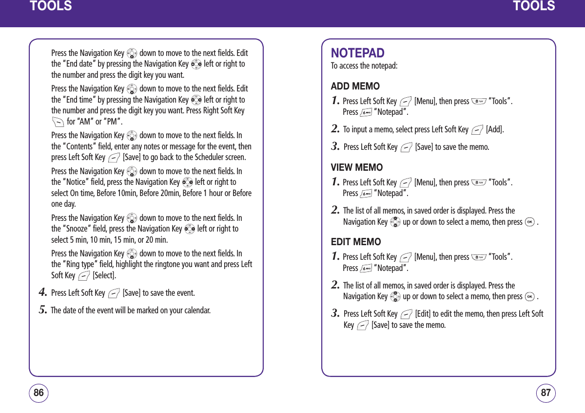 TOOLSPress the Navigation Key   down to move to the next fields. Edit the “End date” by pressing the Navigation Key   left or right to the number and press the digit key you want. Press the Navigation Key   down to move to the next fields. Edit the “End time” by pressing the Navigation Key   left or right to the number and press the digit key you want. Press Right Soft Key  for “AM” or “PM”. Press the Navigation Key   down to move to the next fields. In the “Contents” field, enter any notes or message for the event, then press Left Soft Key   [Save] to go back to the Scheduler screen. Press the Navigation Key   down to move to the next fields. In the “Notice” field, press the Navigation Key   left or right to select On time, Before 10min, Before 20min, Before 1 hour or Before one day. Press the Navigation Key   down to move to the next fields. In the “Snooze” field, press the Navigation Key   left or right to select 5 min, 10 min, 15 min, or 20 min. Press the Navigation Key   down to move to the next fields. In the “Ring type” field, highlight the ringtone you want and press Left Soft Key   [Select].4.   Press Left Soft Key   [Save] to save the event.5.   The date of the event will be marked on your calendar.8786TOOLSNOTEPADTo access the notepad:ADD MEMO1.  Press Left Soft Key   [Menu], then press   “Tools”.  Press   “Notepad”.2.   To input a memo, select press Left Soft Key   [Add].3.   Press Left Soft Key   [Save] to save the memo.VIEW MEMO1.  Press Left Soft Key   [Menu], then press   “Tools”.  Press   “Notepad”.2.   The list of all memos, in saved order is displayed. Press the Navigation Key   up or down to select a memo, then press   .EDIT MEMO1.  Press Left Soft Key   [Menu], then press   “Tools”.  Press   “Notepad”.2.   The list of all memos, in saved order is displayed. Press the Navigation Key   up or down to select a memo, then press   .3.   Press Left Soft Key   [Edit] to edit the memo, then press Left Soft Key   [Save] to save the memo.