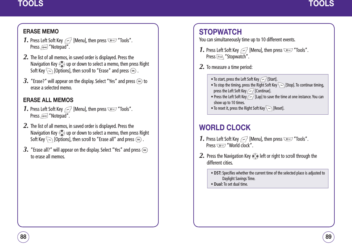 TOOLSERASE MEMO1.  Press Left Soft Key   [Menu], then press   “Tools”.  Press   “Notepad”.2.   The list of all memos, in saved order is displayed. Press the Navigation Key   up or down to select a memo, then press Right Soft Key   [Options], then scroll to “Erase“ and press   .3.   “Erase?” will appear on the display. Select “Yes” and press   to erase a selected memo.ERASE ALL MEMOS1.  Press Left Soft Key   [Menu], then press   “Tools”.  Press   “Notepad”.2.   The list of all memos, in saved order is displayed. Press the Navigation Key   up or down to select a memo, then press Right Soft Key   [Options], then scroll to “Erase all“ and press   .3.   “Erase all?” will appear on the display. Select “Yes” and press   to erase all memos.8988TOOLSSTOPWATCHYou can simultaneously time up to 10 different events.1.  Press Left Soft Key   [Menu], then press   “Tools”.  Press   “Stopwatch”.2.   To measure a time period:WORLD CLOCK1.  Press Left Soft Key   [Menu], then press   “Tools”.  Press   “World clock”.2.   Press the Navigation Key   left or right to scroll through the different cities.• To start, press the Left Soft Key   [Start].•  To stop the timing, press the Right Soft Key   [Stop]. To continue timing, press the Left Soft Key   [Continue].•  Press the Left Soft Key   [Lap] to save the time at one instance. You can show up to 10 times.• To reset it, press the Right Soft Key   [Reset].• DST:  Specifies whether the current time of the selected place is adjusted to Daylight Savings Time.• Dual: To set dual time.