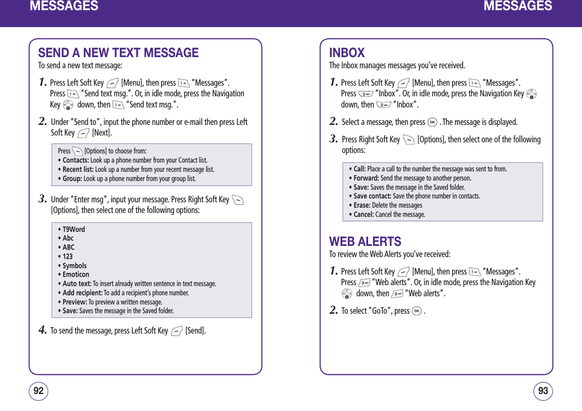 MESSAGESSEND A NEW TEXT MESSAGETo send a new text message:1.  Press Left Soft Key   [Menu], then press   “Messages”.  Press   “Send text msg.”. Or, in idle mode, press the Navigation Key    down, then   “Send text msg.”.2.   Under “Send to”, input the phone number or e-mail then press Left Soft Key   [Next].3.   Under “Enter msg”, input your message. Press Right Soft Key   [Options], then select one of the following options:4.   To send the message, press Left Soft Key   [Send].9392MESSAGESINBOXThe Inbox manages messages you’ve received.1.  Press Left Soft Key   [Menu], then press   “Messages”.  Press   “Inbox”. Or, in idle mode, press the Navigation Key    down, then   “Inbox”.2.   Select a message, then press   . The message is displayed.3.   Press Right Soft Key   [Options], then select one of the following options:WEB ALERTSTo review the Web Alerts you’ve received:1.  Press Left Soft Key   [Menu], then press   “Messages”.  Press   “Web alerts”. Or, in idle mode, press the Navigation Key   down, then   “Web alerts”.2.   To select “GoTo”, press   .Press   [Options] to choose from:• Contacts: Look up a phone number from your Contact list.• Recent list: Look up a number from your recent message list.• Group: Look up a phone number from your group list.• Call: Place a call to the number the message was sent to from.• Forward: Send the message to another person.• Save: Saves the message in the Saved folder.• Save contact: Save the phone number in contacts.• Erase: Delete the messages• Cancel: Cancel the message.• T9Word• Abc• ABC• 123• Symbols• Emoticon• Auto text: To insert already written sentence in text message.• Add recipient: To add a recipient’s phone number.• Preview: To preview a written message.• Save: Saves the message in the Saved folder.