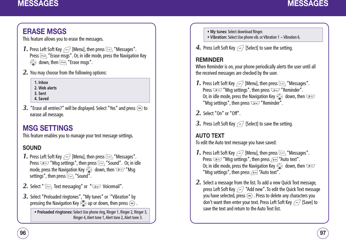 MESSAGESERASE MSGSThis feature allows you to erase the messages.1.  Press Left Soft Key   [Menu], then press   “Messages”.  Press   “Erase msgs”. Or, in idle mode, press the Navigation Key   down, then   “Erase msgs”.2.   You may choose from the following options:3.   “Erase all entries?” will be displayed. Select “Yes” and press   to earase all message.MSG SETTINGSThis feature enables you to manage your text message settings.SOUND1.  Press Left Soft Key   [Menu], then press   “Messages”.  Press   “Msg settings”, then press   “Sound”.  Or, in idle mode, press the Navigation Key    down, then   “Msg settings”, then press   “Sound”.2.   Select “    Text messaging” or  “   Voicemail”.3.   Select “Preloaded ringtones”, “My tunes” or  “Vibration” by pressing the Navigation Key   up or down, then press   .9796MESSAGES4.   Press Left Soft Key   [Select] to save the setting.REMINDERWhen Reminder is on, your phone periodically alerts the user until all the received messages are checked by the user.1.  Press Left Soft Key   [Menu], then press   “Messages”.  Press   “Msg settings”, then press   “Reminder”.   Or, in idle mode, press the Navigation Key    down, then   “Msg settings”, then press   “Reminder”.2.   Select “On” or “Off”.3.   Press Left Soft Key   [Select] to save the setting.AUTO TEXTTo edit the Auto text message you have saved:1.  Press Left Soft Key   [Menu], then press   “Messages”.  Press   “Msg settings”, then press   “Auto text”.    Or, in idle mode, press the Navigation Key    down, then   “Msg settings”, then press   “Auto text”.2.   Select a message from the list. To add a new Quick Text message, press Left Soft Key   “Add new”. To edit the Quick Text message you have selected, press   . Press to delete any characters you don’t want then enter your text. Press Left Soft Key   [Save] to save the text and return to the Auto Text list.1. Inbox2. Web alerts3. Sent4. Saved• Preloaded ringtones:  Select Use phone ring, Ringer 1, Ringer 2, Ringer 3, Ringer 4, Alert tone 1, Alert tone 2, Alert tone 3. • My tunes:  Select download Ringer.• Vibration:  Select Use phone vib. or Vibration 1 ~ Vibration 6.