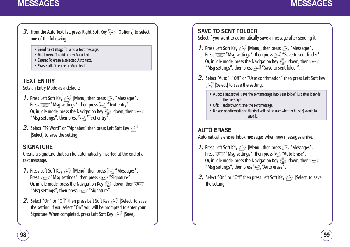 MESSAGES3.   From the Auto Text list, press Right Soft Key   [Options] to select one of the following:TEXT ENTRYSets an Entry Mode as a default:1.  Press Left Soft Key   [Menu], then press   “Messages”.  Press   “Msg settings”, then press   “Text entry”.    Or, in idle mode, press the Navigation Key    down, then   “Msg settings”, then press   “Text entry”.2.   Select “T9 Word” or “Alphabet” then press Left Soft Key   [Select] to save the setting.SIGNATURECreate a signature that can be automatically inserted at the end of a text message.1.  Press Left Soft Key   [Menu], then press   “Messages”.  Press   “Msg settings”, then press   “Signature”.   Or, in idle mode, press the Navigation Key    down, then   “Msg settings”, then press   “Signature”.2.    Select “On” or “Off” then press Left Soft Key   [Select] to save the setting. If you select “On” you will be prompted to enter your Signature. When completed, press Left Soft Key   [Save].9998MESSAGESSAVE TO SENT FOLDERSelect if you want to automatically save a message after sending it.1.  Press Left Soft Key   [Menu], then press   “Messages”.  Press   “Msg settings”, then press   “Save to sent folder”.   Or, in idle mode, press the Navigation Key    down, then   “Msg settings”, then press   “Save to sent folder”.2.   Select “Auto”, “Off” or “User confirmation” then press Left Soft Key  [Select] to save the setting.AUTO ERASEAutomatically erases Inbox messages when new messages arrive.1.  Press Left Soft Key   [Menu], then press   “Messages”.  Press   “Msg settings”, then press   “Auto Erase”.   Or, in idle mode, press the Navigation Key    down, then   “Msg settings”, then press   “Auto erase”.2.   Select “On” or “Off” then press Left Soft Key   [Select] to save the setting.• Send text msg: To send a text message.• Add new: To add a new Auto text.• Erase: To erase a selected Auto text.• Erase all: To earse all Auto text.• Auto:  Handset will save the sent message into ‘sent folder’ just after it sends the message.• Off: Handset won’t save the sent message.• Unser confirmation:  Handset will ask to user whether he(she) wants to save it.