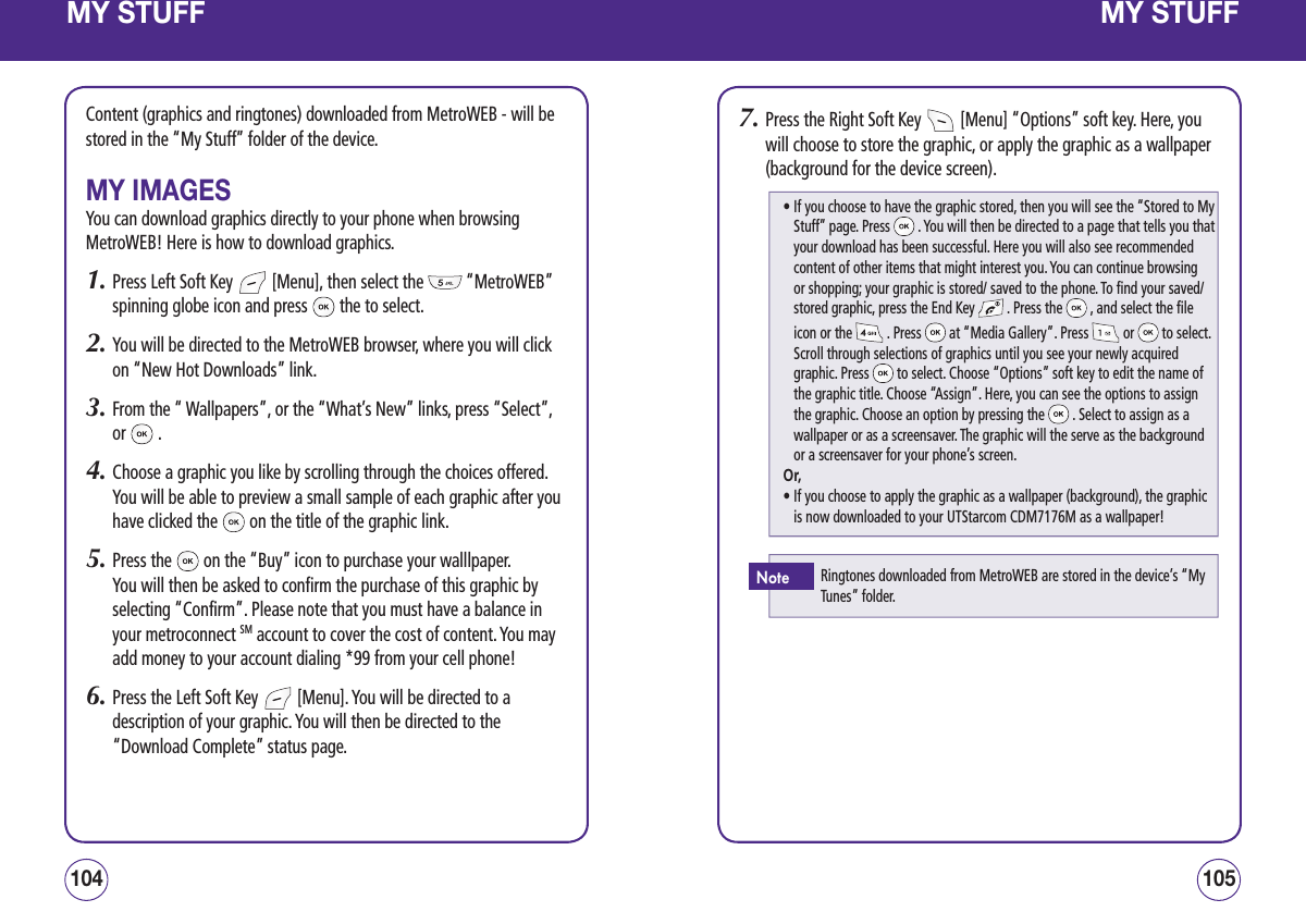 MY STUFFContent (graphics and ringtones) downloaded from MetroWEB - will be stored in the “My Stuff” folder of the device.MY IMAGESYou can download graphics directly to your phone when browsing MetroWEB! Here is how to download graphics.1.  Press Left Soft Key   [Menu], then select the   “MetroWEB” spinning globe icon and press   the to select.2.  You will be directed to the MetroWEB browser, where you will click on “New Hot Downloads” link.3.  From the “ Wallpapers”, or the “What’s New” links, press “Select”, or   .4.  Choose a graphic you like by scrolling through the choices offered. You will be able to preview a small sample of each graphic after you have clicked the   on the title of the graphic link.5.  Press the   on the “Buy” icon to purchase your walllpaper. You will then be asked to confirm the purchase of this graphic by selecting “Confirm”. Please note that you must have a balance in your metroconnect SM account to cover the cost of content. You may add money to your account dialing *99 from your cell phone!6.  Press the Left Soft Key   [Menu]. You will be directed to a description of your graphic. You will then be directed to the “Download Complete” status page.105104MY STUFF7.  Press the Right Soft Key   [Menu] “Options” soft key. Here, you will choose to store the graphic, or apply the graphic as a wallpaper (background for the device screen).•  If you choose to have the graphic stored, then you will see the “Stored to My Stuff” page. Press   . You will then be directed to a page that tells you that your download has been successful. Here you will also see recommended content of other items that might interest you. You can continue browsing or shopping; your graphic is stored/ saved to the phone. To find your saved/ stored graphic, press the End Key   . Press the   , and select the file icon or the   . Press   at “Media Gallery”. Press   or   to select. Scroll through selections of graphics until you see your newly acquired graphic. Press   to select. Choose “Options” soft key to edit the name of the graphic title. Choose “Assign”. Here, you can see the options to assign the graphic. Choose an option by pressing the   . Select to assign as a wallpaper or as a screensaver. The graphic will the serve as the background or a screensaver for your phone’s screen.Or,•  If you choose to apply the graphic as a wallpaper (background), the graphic is now downloaded to your UTStarcom CDM7176M as a wallpaper!Ringtones downloaded from MetroWEB are stored in the device’s “My Tunes” folder.Note