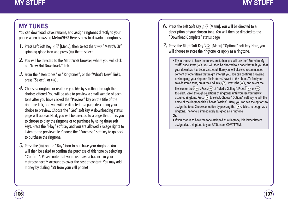 MY STUFFMY TUNESYou can download, save, rename, and assign ringtones directly to your phone when browsing MetroWEB! Here is how to download ringtones.1.  Press Left Soft Key   [Menu], then select the   “MetroWEB” spinning globe icon and press   the to select.2.  You will be directed to the MetroWEB browser, where you will click on “New Hot Downloads” link.3.  From the “ Realtones” or “Ringtones”, or the “What’s New” links, press “Select”, or   .4.  Choose a ringtone or realtone you like by scrolling through the choices offered. You will be able to preview a small sample of each tone after you have clicked the “Preview” key on the title of the ringtone link, and you will be directed to a page describing your choice to preview. Choose the “Get” soft key. A downloading status page will appear. Next, you will be directed to a page that offers you to choose to play the ringtone or to purchase by using these soft keys. Press the “Play” soft key and you are allowed 2 usage rights to listen to the preview file. Choose the “Purchase” soft key to go back to purchase the ringtone.5.  Press the   on the “Buy” icon to purchase your ringtone. You will then be asked to confirm the purchase of this tone by selecting “Confirm”. Please note that you must have a balance in your metroconnect SM account to cover the cost of content. You may add money by dialing *99 from your cell phone!107106MY STUFF6.  Press the Left Soft Key   [Menu]. You will be directed to a description of your chosen tone. You will then be directed to the “Download Complete” status page.7.  Press the Right Soft Key   [Menu] “Options” soft key. Here, you will choose to store the ringtone, or apply as a ringtone.•  If you choose to have the tone stored, then you will see the “Stored to My Stuff” page. Press   . You will then be directed to a page that tells you that your download has been successful. Here you will also see recommended content of other items that might interest you. You can continue browsing or shopping; your ringtone file is stored/ saved to the phone. To find your saved/ stored tone, press the End Key   . Press the   , and select the file icon or the   . Press   at “Media Gallery”. Press   or   to select. Scroll through selections of ringtones until you see your newly acquired ringtone. Press   to select. Choose “Options” soft key to edit the name of the ringtone title. Choose “Assign”. Here, you can see the options to assign the tone. Choose an option by pressing the   . Select to assign as a ringtone. The tone is immediately assigned as a ringtone.Or,•  If you choose to have the tone assigned as a ringtone, it is immeditately assigned as a ringtone to your UTStarcom CDM7176M.