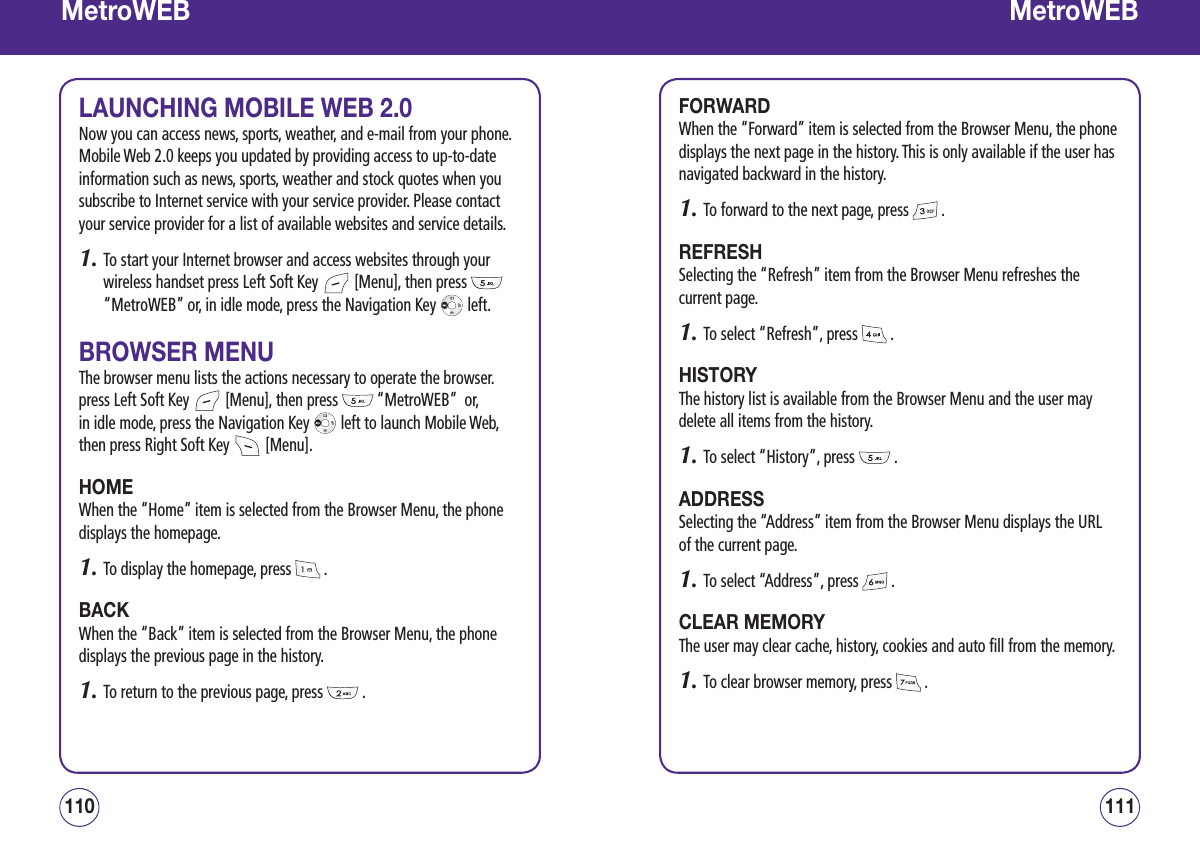 MetroWEBLAUNCHING MOBILE WEB 2.0Now you can access news, sports, weather, and e-mail from your phone. Mobile Web 2.0 keeps you updated by providing access to up-to-date information such as news, sports, weather and stock quotes when you subscribe to Internet service with your service provider. Please contact your service provider for a list of available websites and service details.1.  To start your Internet browser and access websites through your wireless handset press Left Soft Key   [Menu], then press   “MetroWEB” or, in idle mode, press the Navigation Key   left.BROWSER MENUThe browser menu lists the actions necessary to operate the browser. press Left Soft Key   [Menu], then press   “MetroWEB”  or,  in idle mode, press the Navigation Key   left to launch Mobile Web, then press Right Soft Key   [Menu].HOMEWhen the “Home” item is selected from the Browser Menu, the phone displays the homepage.1.  To display the homepage, press   .BACKWhen the “Back” item is selected from the Browser Menu, the phone displays the previous page in the history.1.  To return to the previous page, press   .111110MetroWEBFORWARDWhen the “Forward” item is selected from the Browser Menu, the phone displays the next page in the history. This is only available if the user has navigated backward in the history.1.  To forward to the next page, press   .REFRESHSelecting the “Refresh” item from the Browser Menu refreshes the current page.1.  To select “Refresh”, press   .HISTORYThe history list is available from the Browser Menu and the user may delete all items from the history.1.  To select “History”, press   .ADDRESSSelecting the “Address” item from the Browser Menu displays the URL of the current page.1.  To select “Address”, press   .CLEAR MEMORYThe user may clear cache, history, cookies and auto fill from the memory.1.  To clear browser memory, press   .